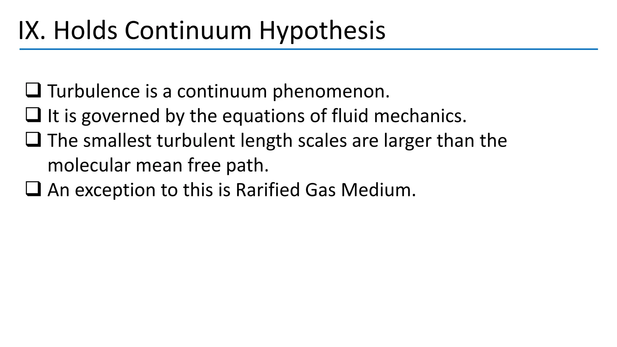 IX. Holds Continuum Hypothesis
❑ Turbulence is a continuum phenomenon.
❑ It is governed by the equations of fluid mechanics.
❑ The smallest turbulent length scales are larger than the
molecular mean free path.
❑ An exception to this is Rarified Gas Medium.
 