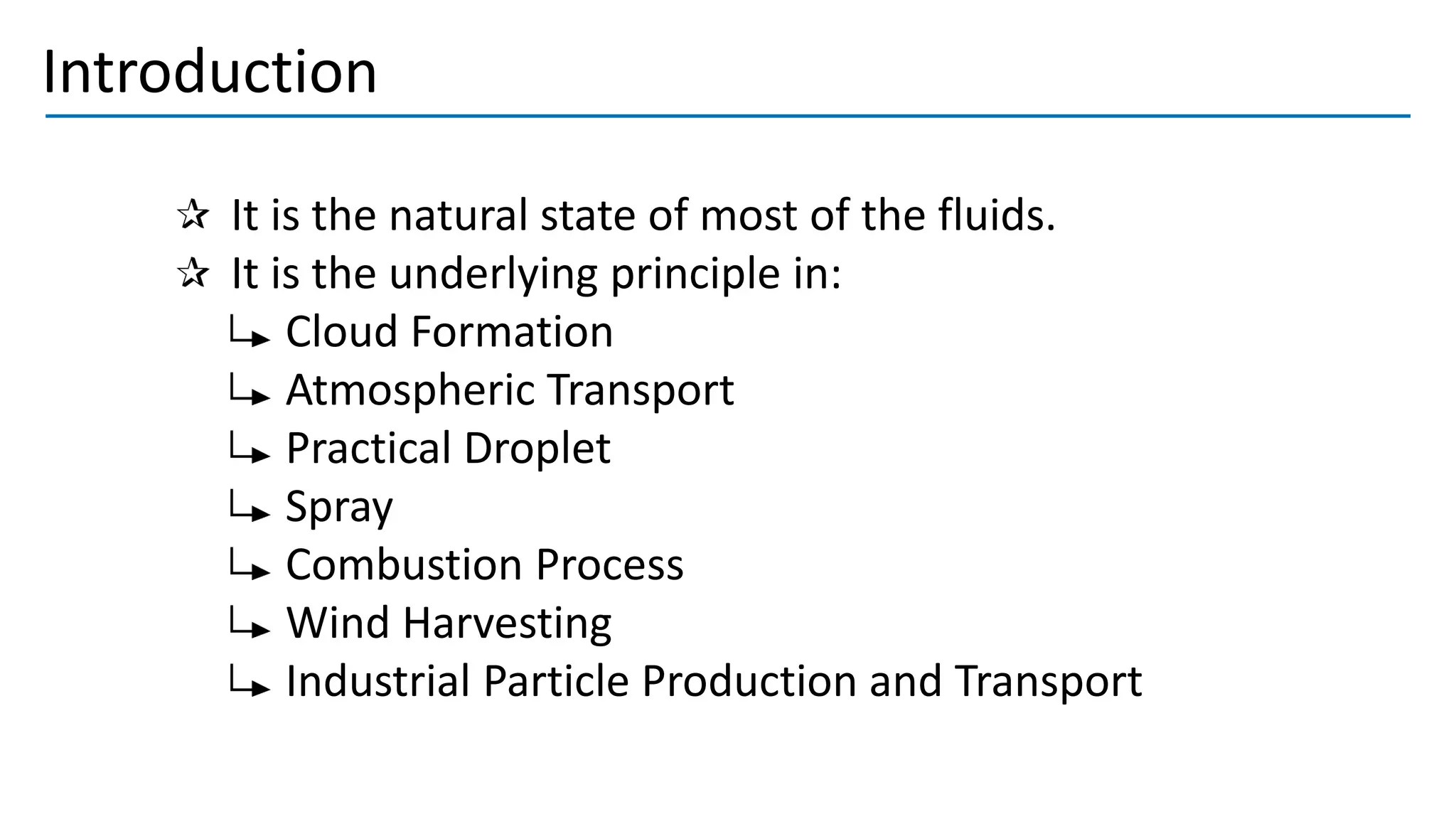 Introduction
It is the natural state of most of the fluids.
It is the underlying principle in:
Cloud Formation
Atmospheric Transport
Practical Droplet
Spray
Combustion Process
Wind Harvesting
Industrial Particle Production and Transport
 