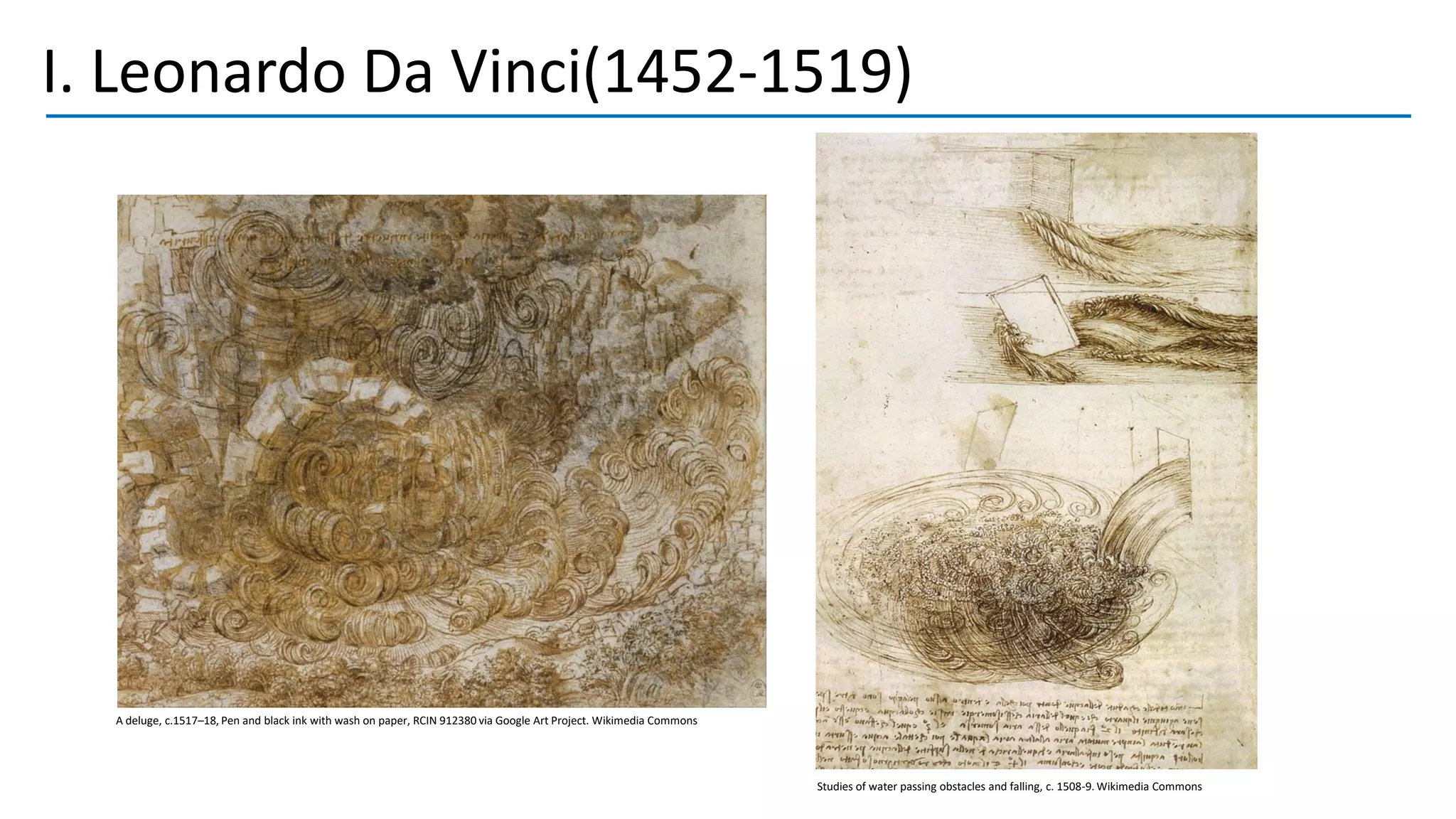 I. Leonardo Da Vinci(1452-1519)
A deluge, c.1517–18, Pen and black ink with wash on paper, RCIN 912380 via Google Art Project. Wikimedia Commons
Studies of water passing obstacles and falling, c. 1508-9. Wikimedia Commons
 