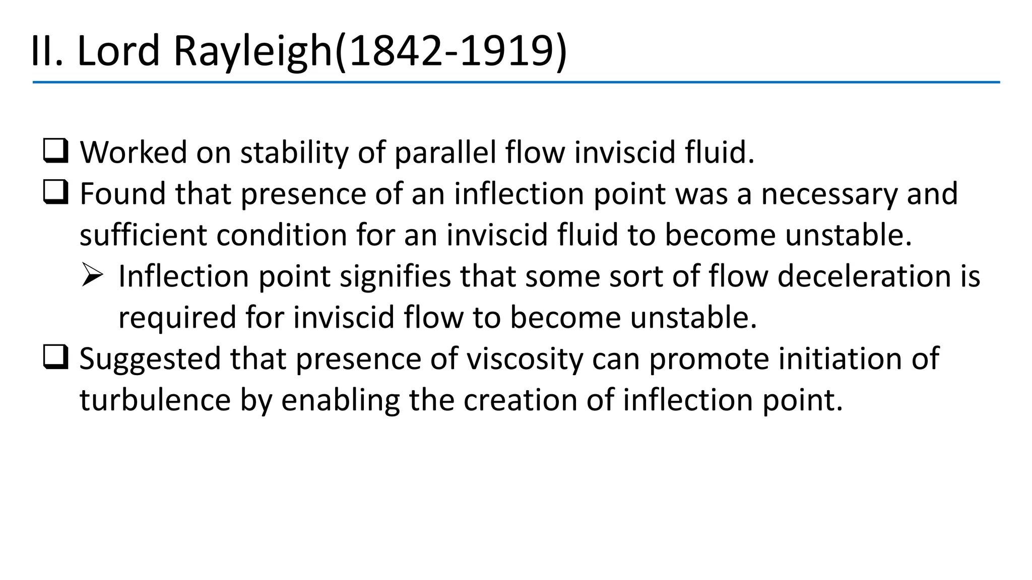 II. Lord Rayleigh(1842-1919)
❑ Worked on stability of parallel flow inviscid fluid.
❑ Found that presence of an inflection point was a necessary and
sufficient condition for an inviscid fluid to become unstable.
➢ Inflection point signifies that some sort of flow deceleration is
required for inviscid flow to become unstable.
❑ Suggested that presence of viscosity can promote initiation of
turbulence by enabling the creation of inflection point.
 