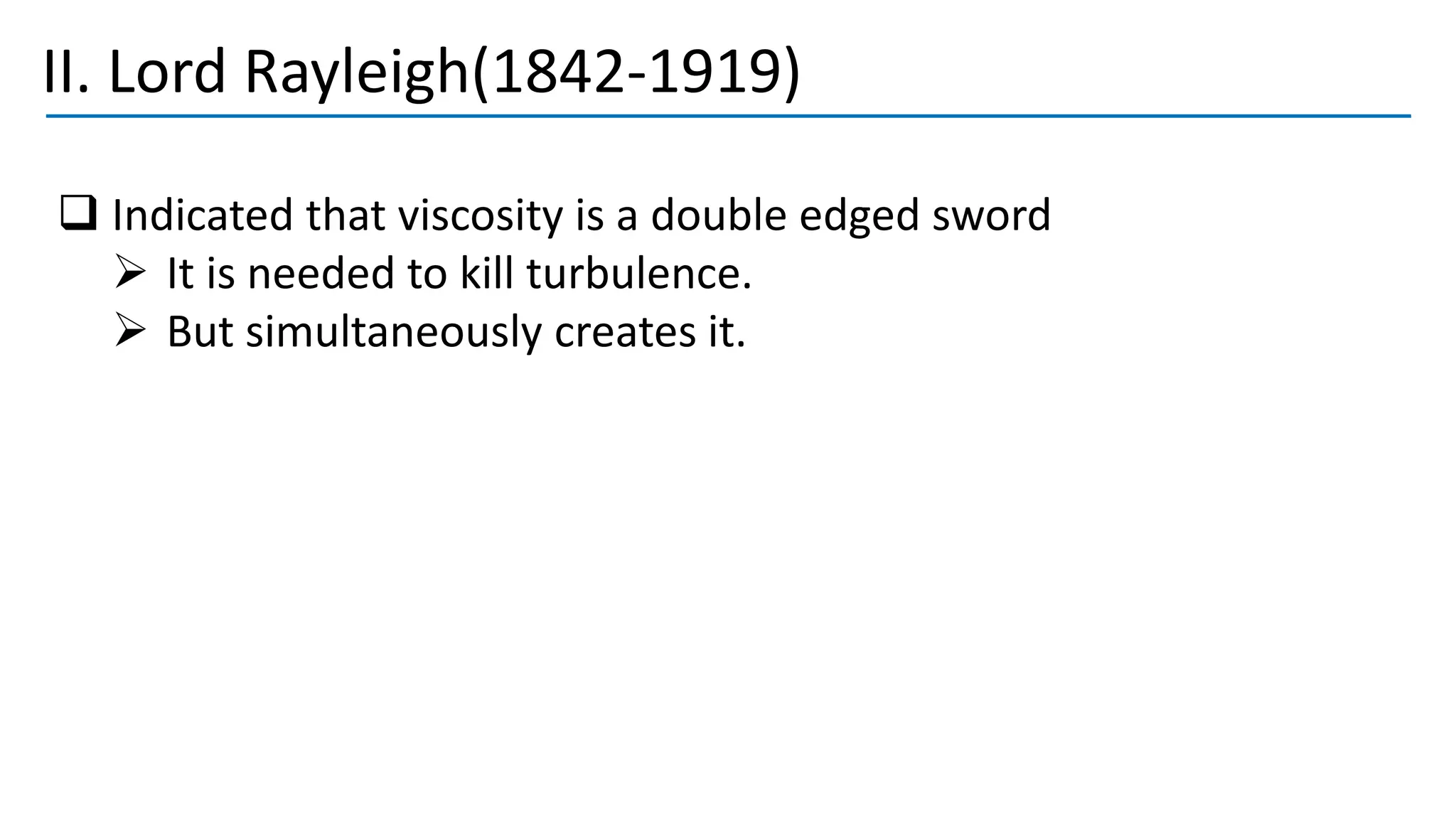 II. Lord Rayleigh(1842-1919)
❑ Indicated that viscosity is a double edged sword
➢ It is needed to kill turbulence.
➢ But simultaneously creates it.
 