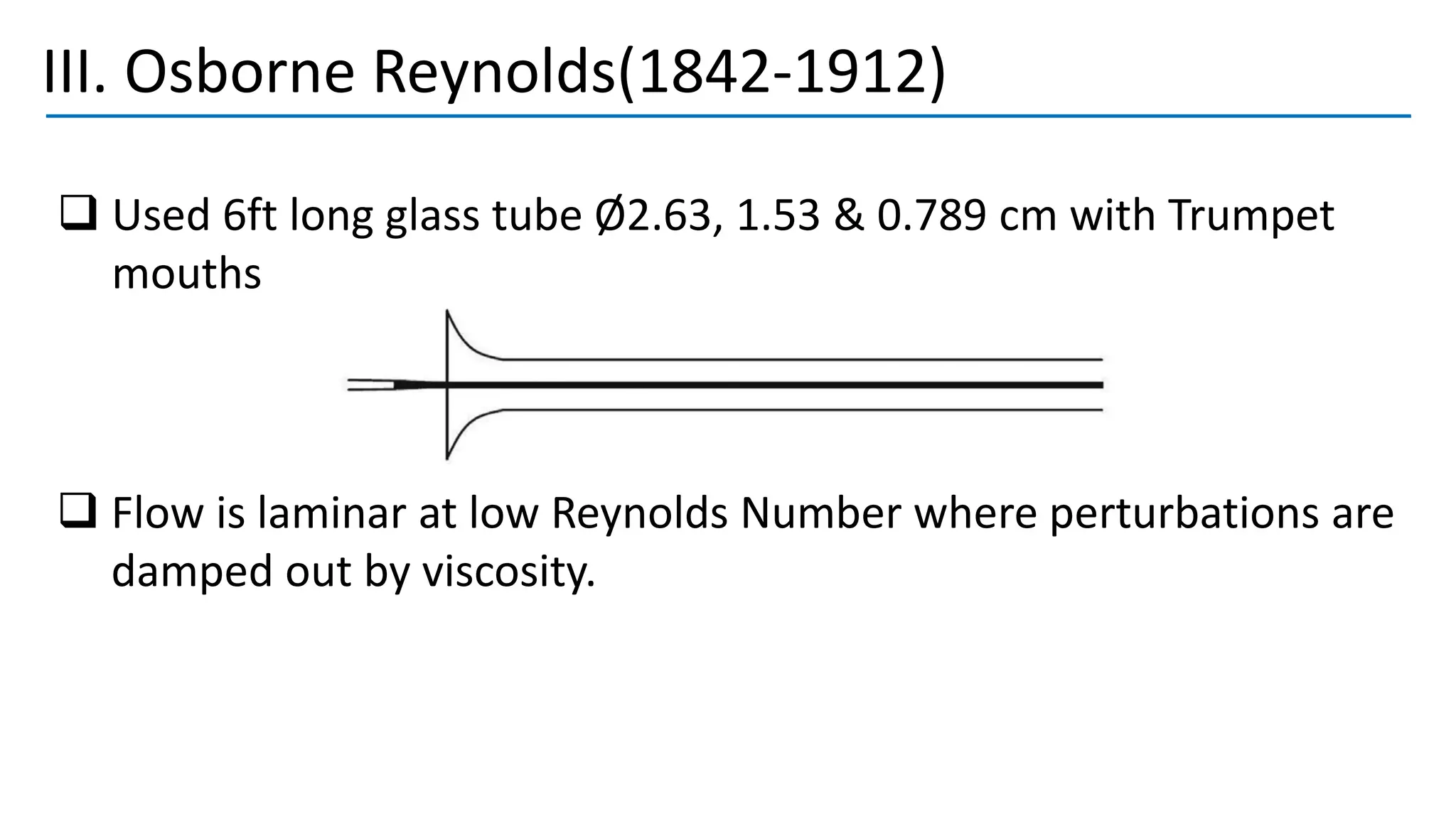 III. Osborne Reynolds(1842-1912)
❑ Used 6ft long glass tube Ø2.63, 1.53 & 0.789 cm with Trumpet
mouths
❑ Flow is laminar at low Reynolds Number where perturbations are
damped out by viscosity.
 