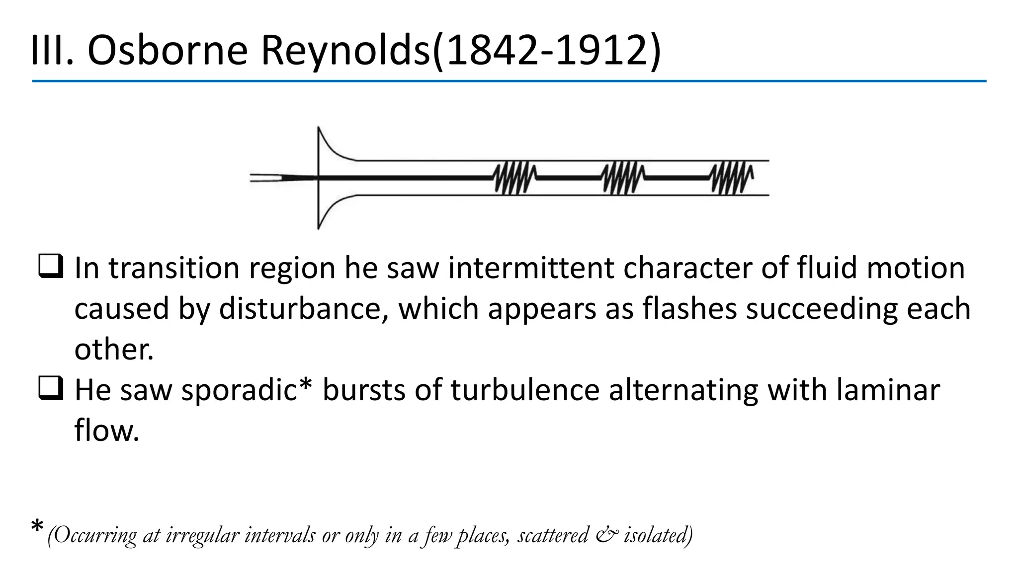 III. Osborne Reynolds(1842-1912)
❑ In transition region he saw intermittent character of fluid motion
caused by disturbance, which appears as flashes succeeding each
other.
❑ He saw sporadic* bursts of turbulence alternating with laminar
flow.
*(Occurring at irregular intervals or only in a few places, scattered & isolated)
 