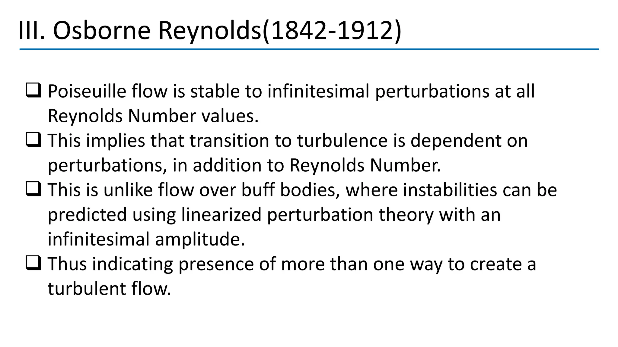 III. Osborne Reynolds(1842-1912)
❑ Poiseuille flow is stable to infinitesimal perturbations at all
Reynolds Number values.
❑ This implies that transition to turbulence is dependent on
perturbations, in addition to Reynolds Number.
❑ This is unlike flow over buff bodies, where instabilities can be
predicted using linearized perturbation theory with an
infinitesimal amplitude.
❑ Thus indicating presence of more than one way to create a
turbulent flow.
 