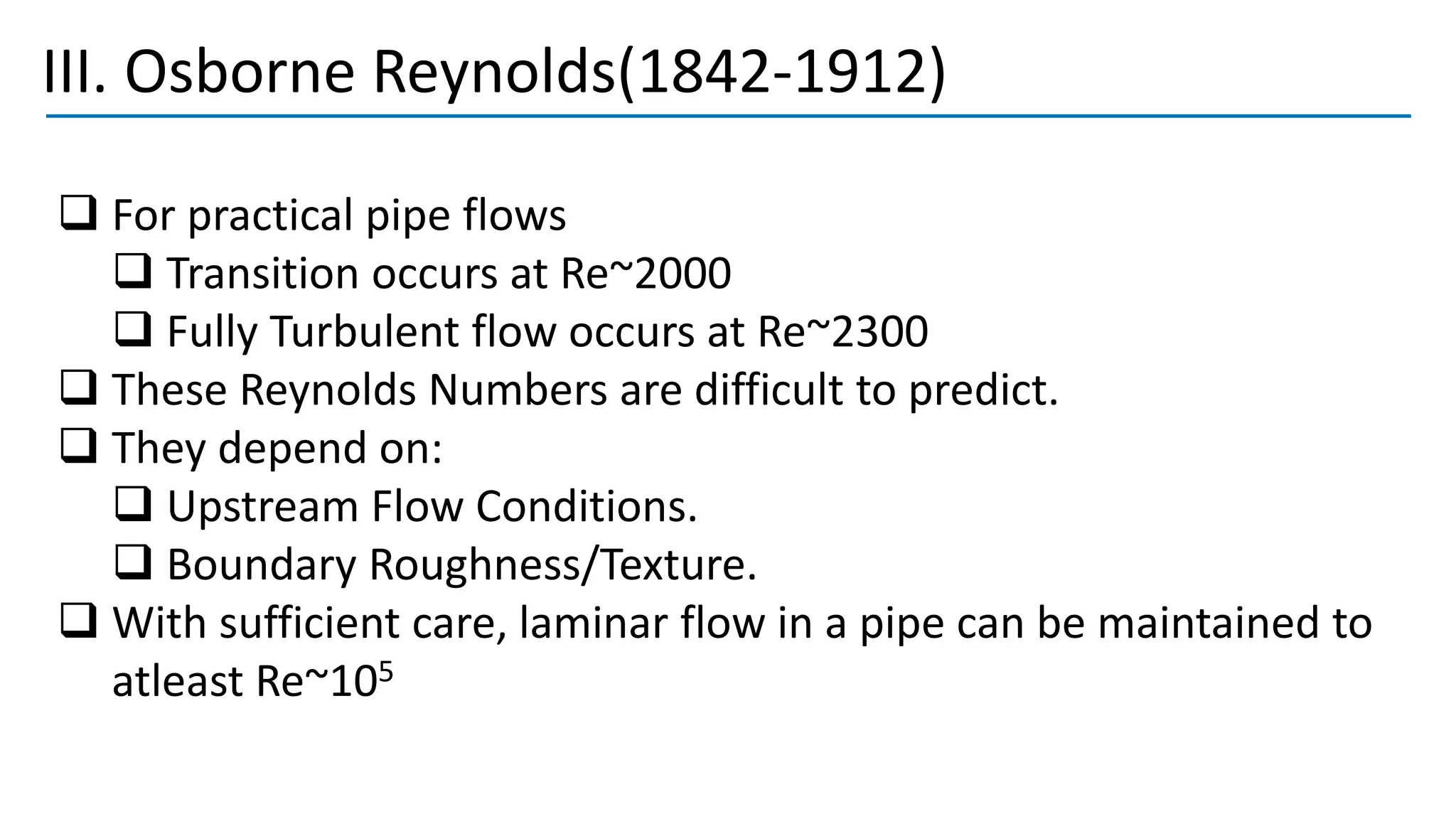 III. Osborne Reynolds(1842-1912)
❑ For practical pipe flows
❑ Transition occurs at Re~2000
❑ Fully Turbulent flow occurs at Re~2300
❑ These Reynolds Numbers are difficult to predict.
❑ They depend on:
❑ Upstream Flow Conditions.
❑ Boundary Roughness/Texture.
❑ With sufficient care, laminar flow in a pipe can be maintained to
atleast Re~105
 