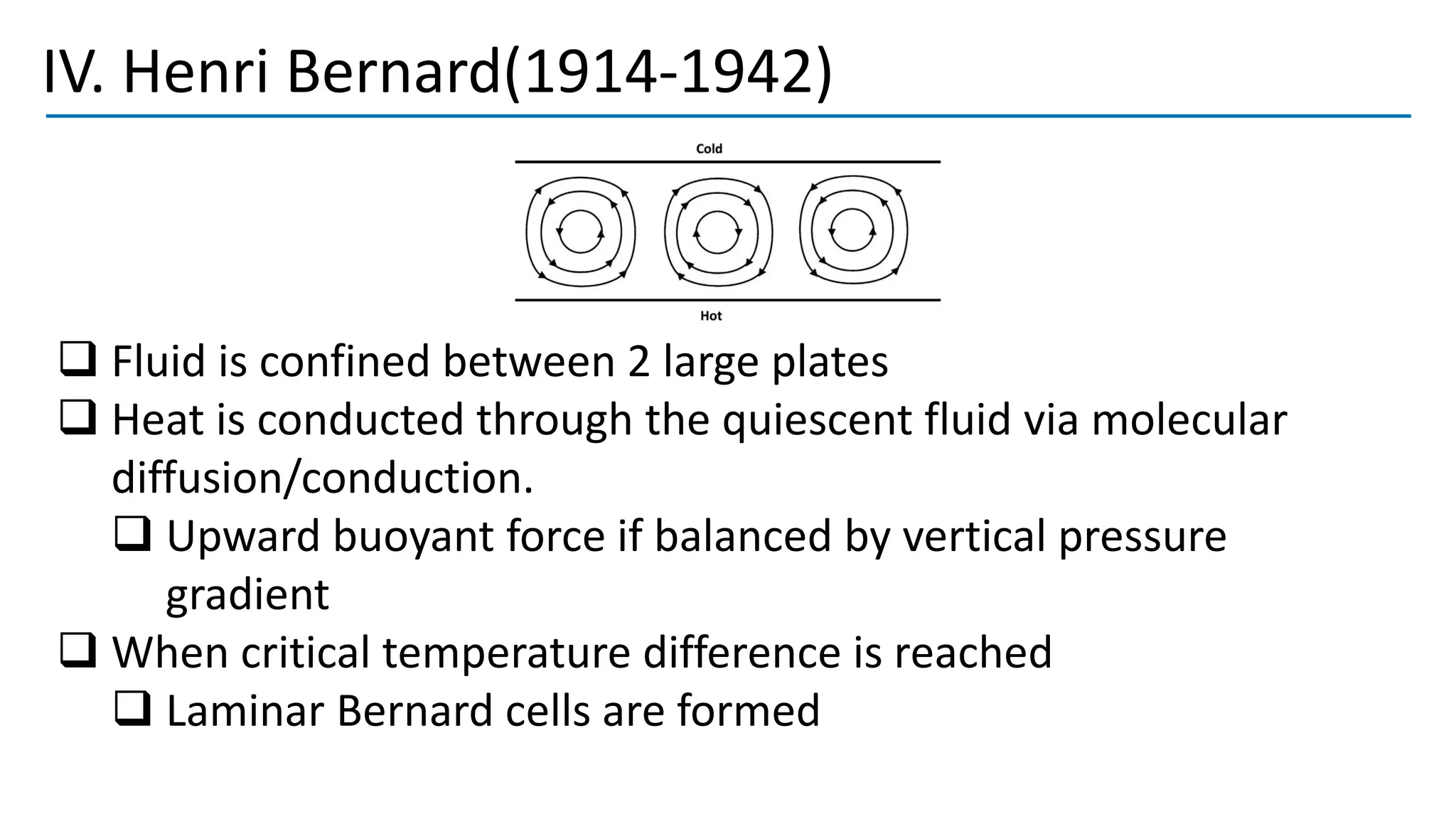 IV. Henri Bernard(1914-1942)
❑ Fluid is confined between 2 large plates
❑ Heat is conducted through the quiescent fluid via molecular
diffusion/conduction.
❑ Upward buoyant force if balanced by vertical pressure
gradient
❑ When critical temperature difference is reached
❑ Laminar Bernard cells are formed
 