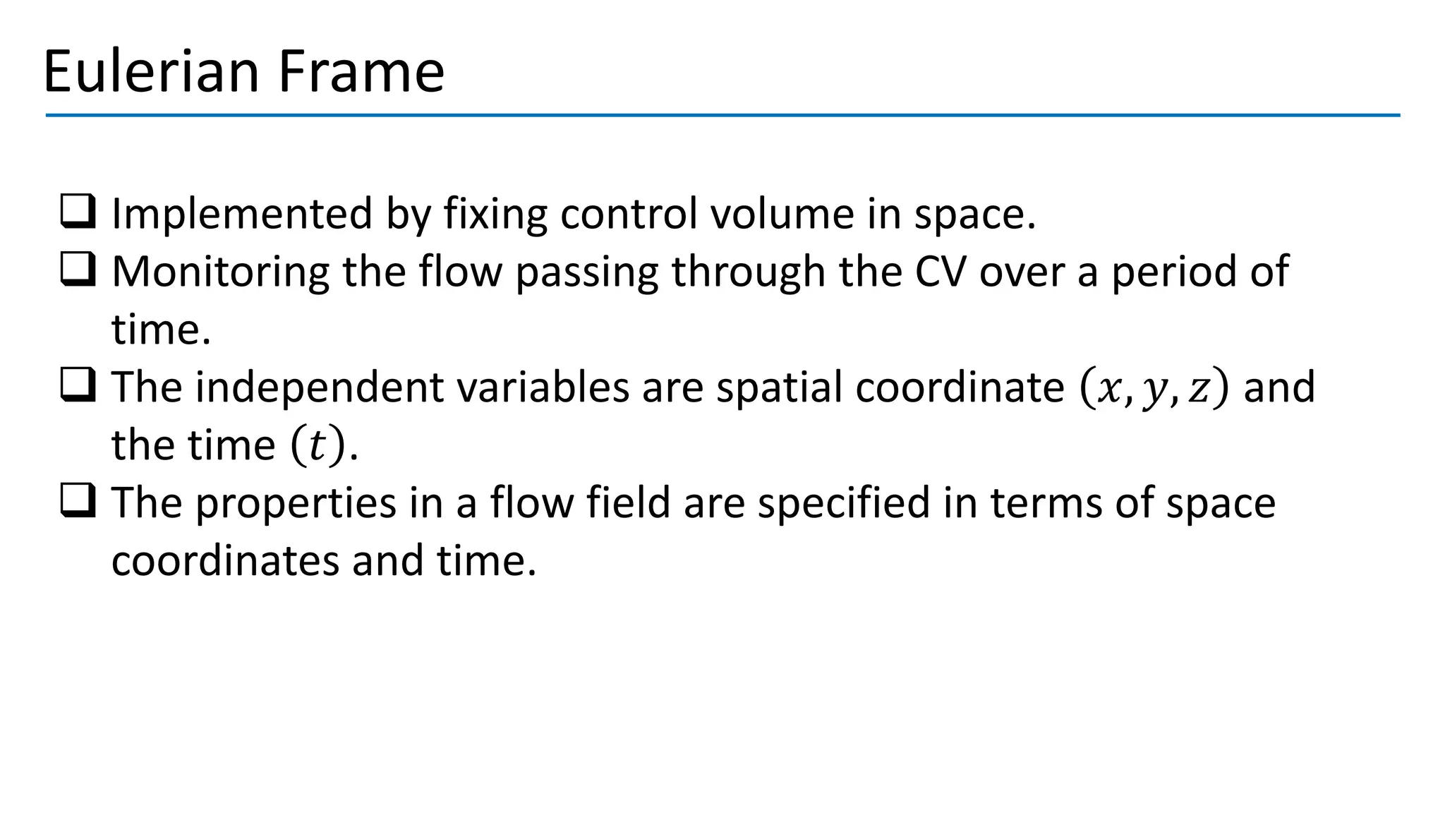 Eulerian Frame
❑ Implemented by fixing control volume in space.
❑ Monitoring the flow passing through the CV over a period of
time.
❑ The independent variables are spatial coordinate 𝑥, 𝑦, 𝑧 and
the time 𝑡 .
❑ The properties in a flow field are specified in terms of space
coordinates and time.
 