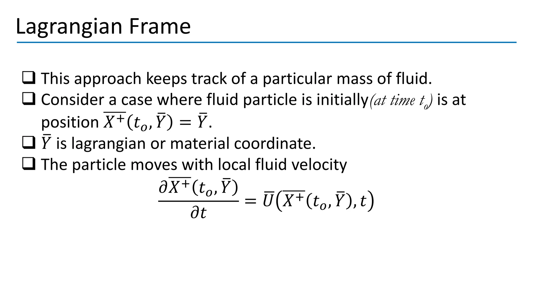Lagrangian Frame
❑ This approach keeps track of a particular mass of fluid.
❑ Consider a case where fluid particle is initially(at time to) is at
position 𝑋+ 𝑡𝑜, ത
𝑌 = ത
𝑌.
❑ ത
𝑌 is lagrangian or material coordinate.
❑ The particle moves with local fluid velocity
𝜕𝑋+ 𝑡𝑜, ത
𝑌
𝜕𝑡
= ഥ
𝑈 𝑋+ 𝑡𝑜, ത
𝑌 , 𝑡
 