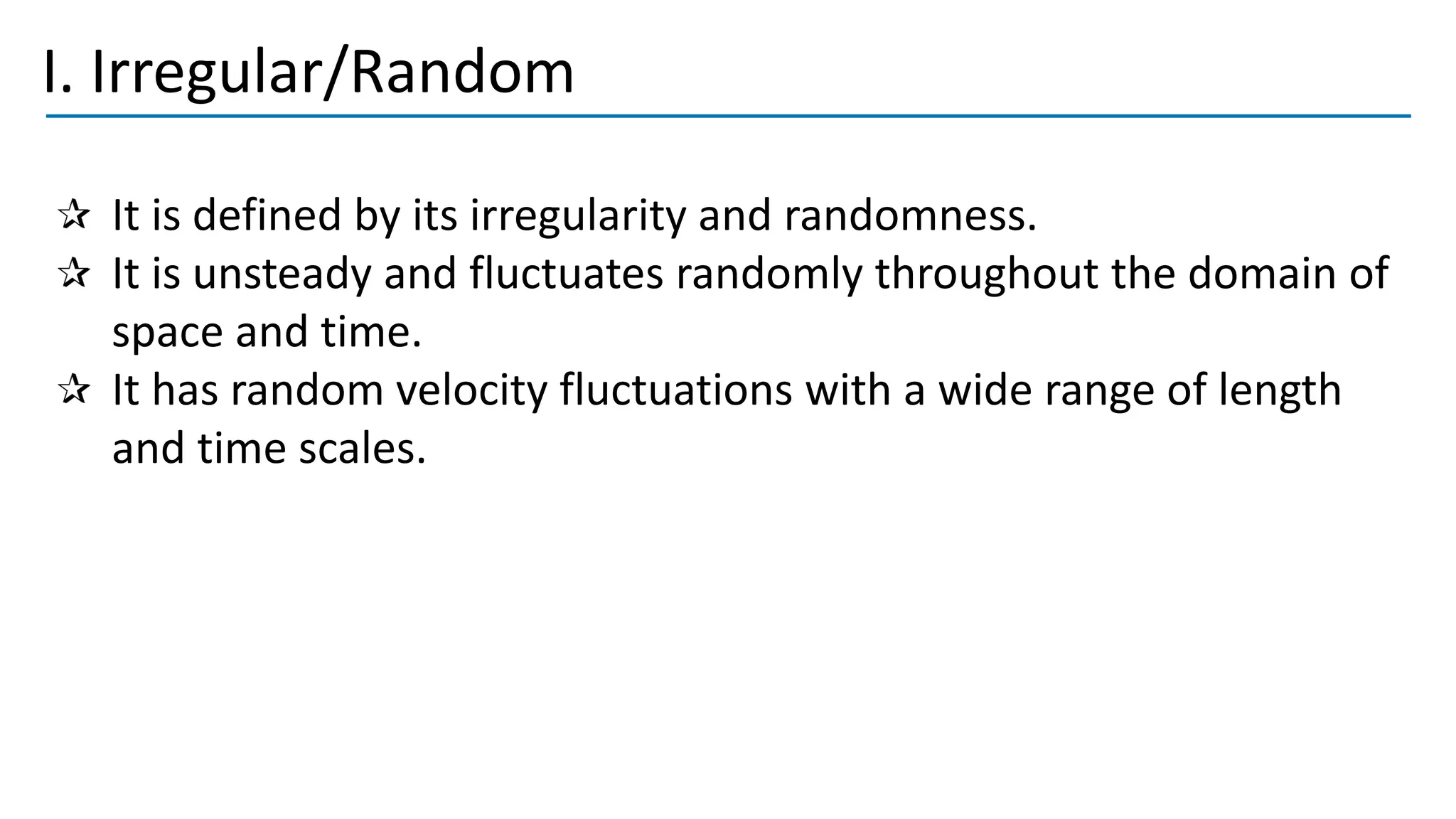 I. Irregular/Random
It is defined by its irregularity and randomness.
It is unsteady and fluctuates randomly throughout the domain of
space and time.
It has random velocity fluctuations with a wide range of length
and time scales.
 