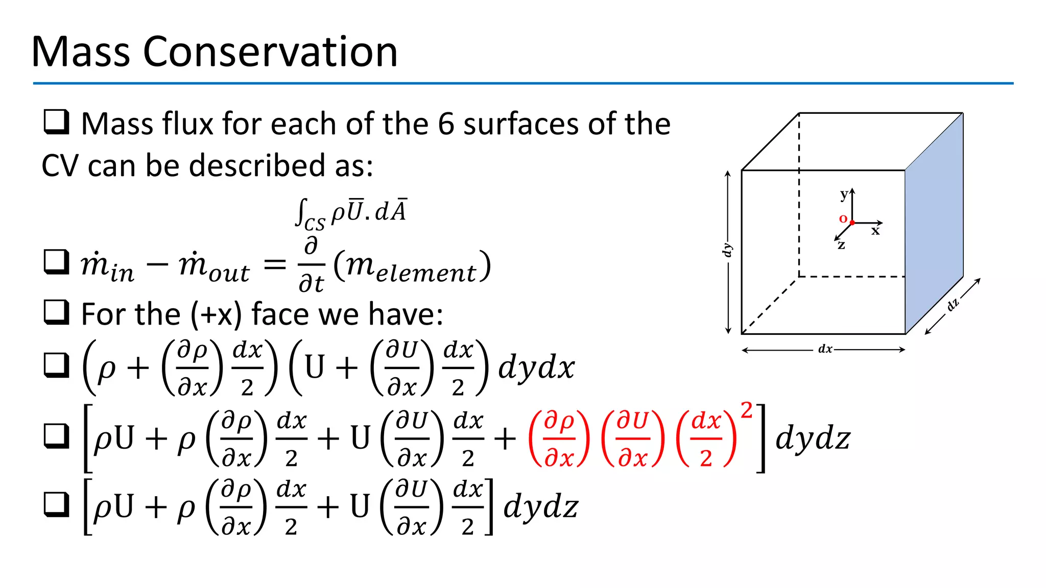 Mass Conservation
x
y
z
𝒅𝒙
𝒅𝒚
o
❑ Mass flux for each of the 6 surfaces of the
CV can be described as:
‫׬‬
𝐶𝑆
𝜌ഥ
𝑈. 𝑑 ҧ
𝐴
❑ ሶ
𝑚𝑖𝑛 − ሶ
𝑚𝑜𝑢𝑡 =
𝜕
𝜕𝑡
(𝑚𝑒𝑙𝑒𝑚𝑒𝑛𝑡)
❑ For the (+x) face we have:
❑ 𝜌 +
𝜕𝜌
𝜕𝑥
𝑑𝑥
2
U +
𝜕𝑈
𝜕𝑥
𝑑𝑥
2
𝑑𝑦𝑑𝑥
❑ 𝜌U + 𝜌
𝜕𝜌
𝜕𝑥
𝑑𝑥
2
+ U
𝜕𝑈
𝜕𝑥
𝑑𝑥
2
+
𝜕𝜌
𝜕𝑥
𝜕𝑈
𝜕𝑥
𝑑𝑥
2
2
𝑑𝑦𝑑𝑧
❑ 𝜌U + 𝜌
𝜕𝜌
𝜕𝑥
𝑑𝑥
2
+ U
𝜕𝑈
𝜕𝑥
𝑑𝑥
2
𝑑𝑦𝑑𝑧
 