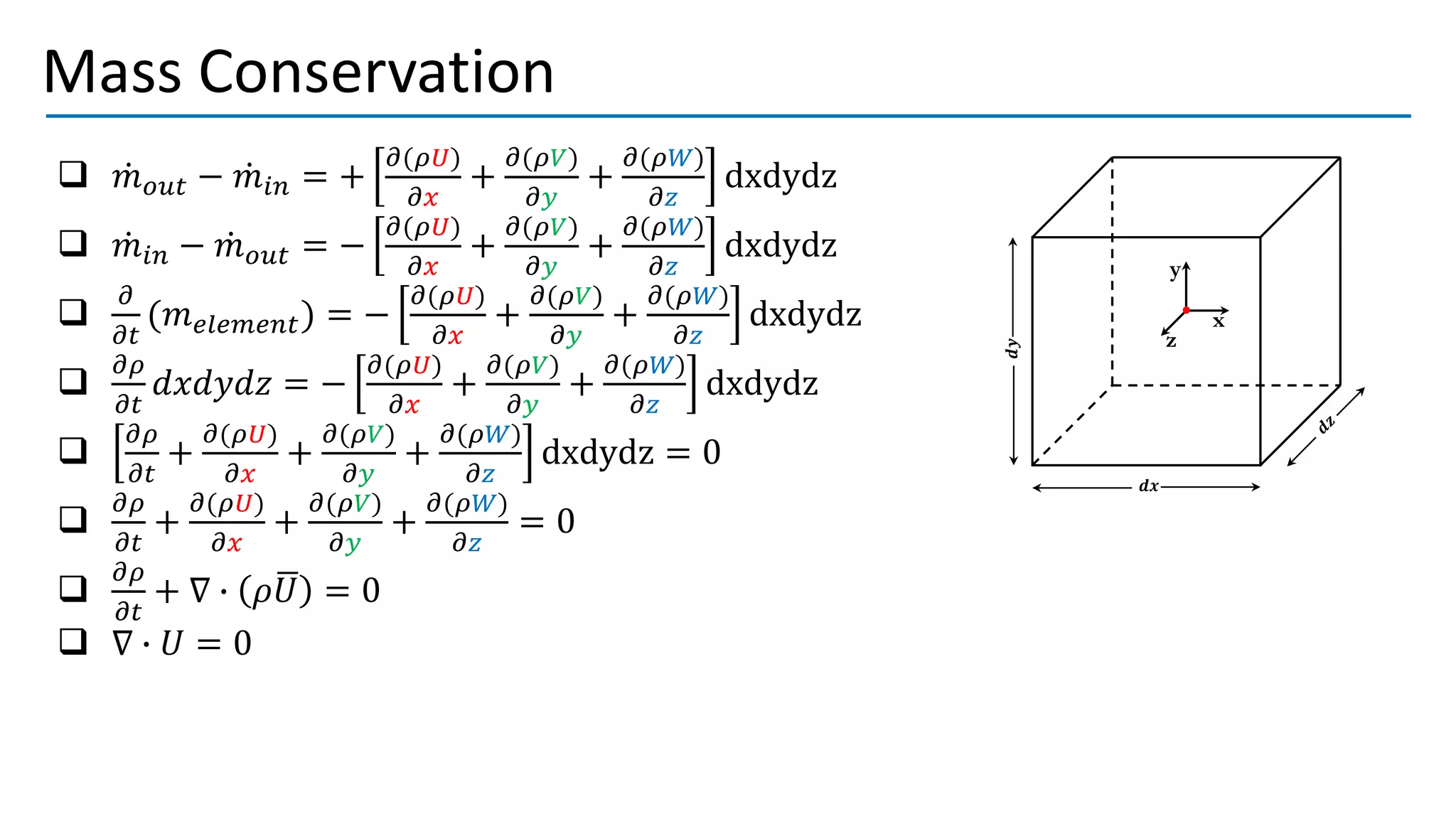 Mass Conservation
x
y
z
𝒅𝒙
𝒅𝒚
❑ ሶ
𝑚𝑜𝑢𝑡 − ሶ
𝑚𝑖𝑛 = +
𝜕(𝜌𝑈)
𝜕𝑥
+
𝜕(𝜌𝑉)
𝜕𝑦
+
𝜕(𝜌𝑊)
𝜕𝑧
dxdydz
❑ ሶ
𝑚𝑖𝑛 − ሶ
𝑚𝑜𝑢𝑡 = −
𝜕(𝜌𝑈)
𝜕𝑥
+
𝜕(𝜌𝑉)
𝜕𝑦
+
𝜕(𝜌𝑊)
𝜕𝑧
dxdydz
❑
𝜕
𝜕𝑡
(𝑚𝑒𝑙𝑒𝑚𝑒𝑛𝑡) = −
𝜕(𝜌𝑈)
𝜕𝑥
+
𝜕(𝜌𝑉)
𝜕𝑦
+
𝜕(𝜌𝑊)
𝜕𝑧
dxdydz
❑
𝜕𝜌
𝜕𝑡
𝑑𝑥𝑑𝑦𝑑𝑧 = −
𝜕(𝜌𝑈)
𝜕𝑥
+
𝜕(𝜌𝑉)
𝜕𝑦
+
𝜕(𝜌𝑊)
𝜕𝑧
dxdydz
❑
𝜕𝜌
𝜕𝑡
+
𝜕(𝜌𝑈)
𝜕𝑥
+
𝜕(𝜌𝑉)
𝜕𝑦
+
𝜕(𝜌𝑊)
𝜕𝑧
dxdydz = 0
❑
𝜕𝜌
𝜕𝑡
+
𝜕(𝜌𝑈)
𝜕𝑥
+
𝜕(𝜌𝑉)
𝜕𝑦
+
𝜕(𝜌𝑊)
𝜕𝑧
= 0
❑
𝜕𝜌
𝜕𝑡
+ ∇ ∙ 𝜌ഥ
𝑈 = 0
❑ ∇ ∙ 𝑈 = 0
 