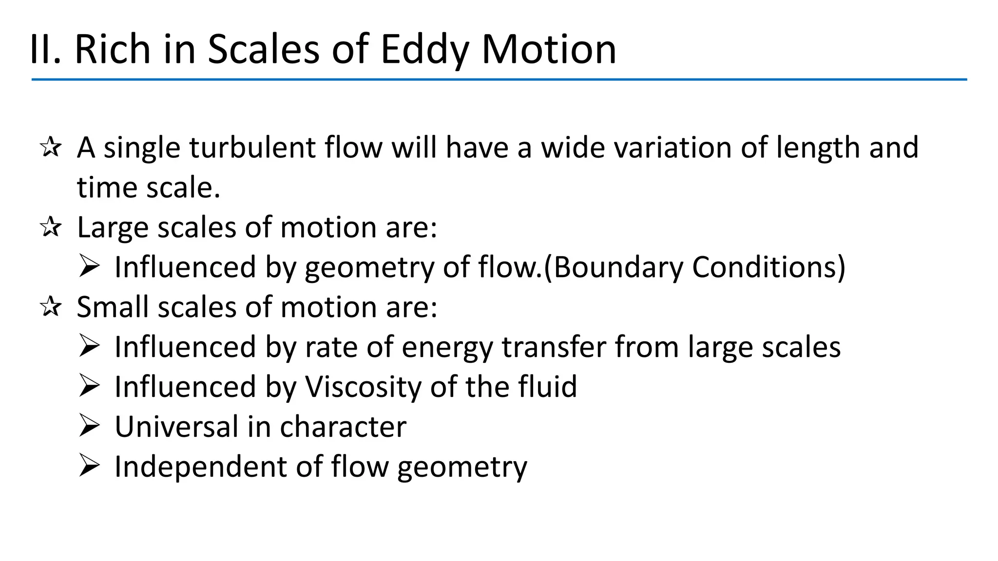 II. Rich in Scales of Eddy Motion
A single turbulent flow will have a wide variation of length and
time scale.
Large scales of motion are:
➢ Influenced by geometry of flow.(Boundary Conditions)
Small scales of motion are:
➢ Influenced by rate of energy transfer from large scales
➢ Influenced by Viscosity of the fluid
➢ Universal in character
➢ Independent of flow geometry
 