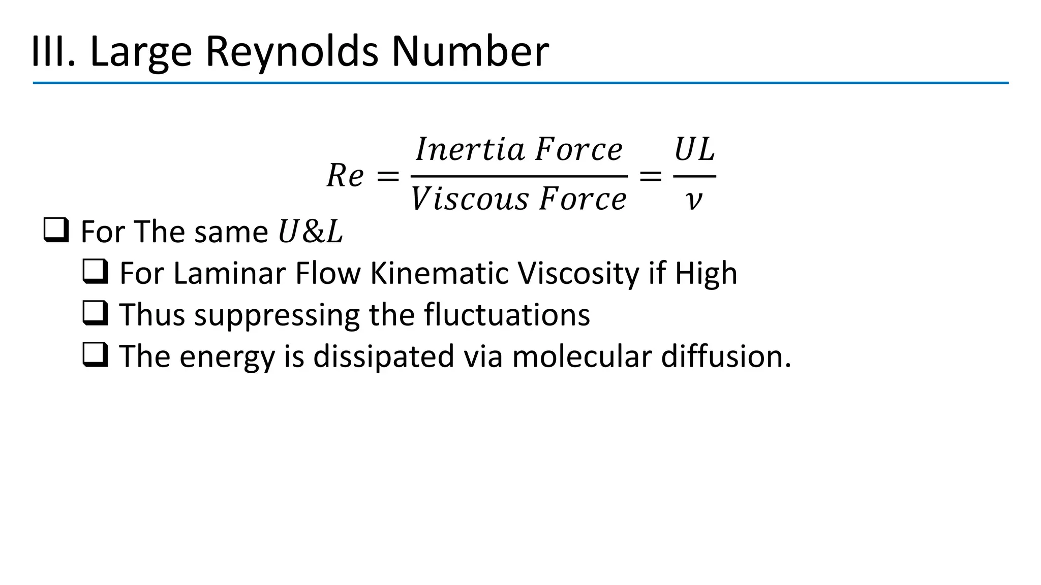 III. Large Reynolds Number
𝑅𝑒 =
𝐼𝑛𝑒𝑟𝑡𝑖𝑎 𝐹𝑜𝑟𝑐𝑒
𝑉𝑖𝑠𝑐𝑜𝑢𝑠 𝐹𝑜𝑟𝑐𝑒
=
𝑈𝐿
𝜈
❑ For The same 𝑈&𝐿
❑ For Laminar Flow Kinematic Viscosity if High
❑ Thus suppressing the fluctuations
❑ The energy is dissipated via molecular diffusion.
 