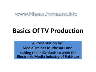 Basics Of TV Production
           A Presentation by:
     Media Trainer Mudassar Lone
   suiting the individuals to work for
 Electronic Media Industry of Pakistan
 