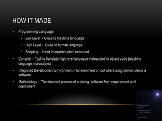 HOW IT MADE
• Programming Language
• Low Level – Close to machine language
• High Level - Close to human language
• Scripting – Need interpreter when executed
• Compiler – Tool to translate high-level language instructions to object code (machine
language instructions)
• Integrated Development Environment – Environment or tool where programmer create a
software
• Methodology – The standard process of creating software from requirement until
deployment
 