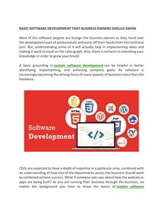 BASIC SOFTWARE DEVELOPMENT THAT BUSINESS OWNERS SHOULD KNOW
Most of the software jargons are foreign the business owners as they hand over
the development part of professionals and wash off their hands from this technical
part. But, understanding some of it will actually help in implementing ideas and
making it work to excel on the sales graph. Also, there is no harm in extending your
knowledge in order to grow your brand.
A basic grounding in custom software development can be helpful in better
identifying, implementing, and achieving company goals. As software is
increasingly becoming the driving force of many aspects of business more than the
hardware.
CEOs are expected to have a depth of expertise in a particular area, combined with
an understanding of how rest of the departments across the business should work
to combined achieve success. What if someone asks you about how the website or
apps are being built? As you are running their business through the business, no
matter the background you have to know the basics of custom software
 