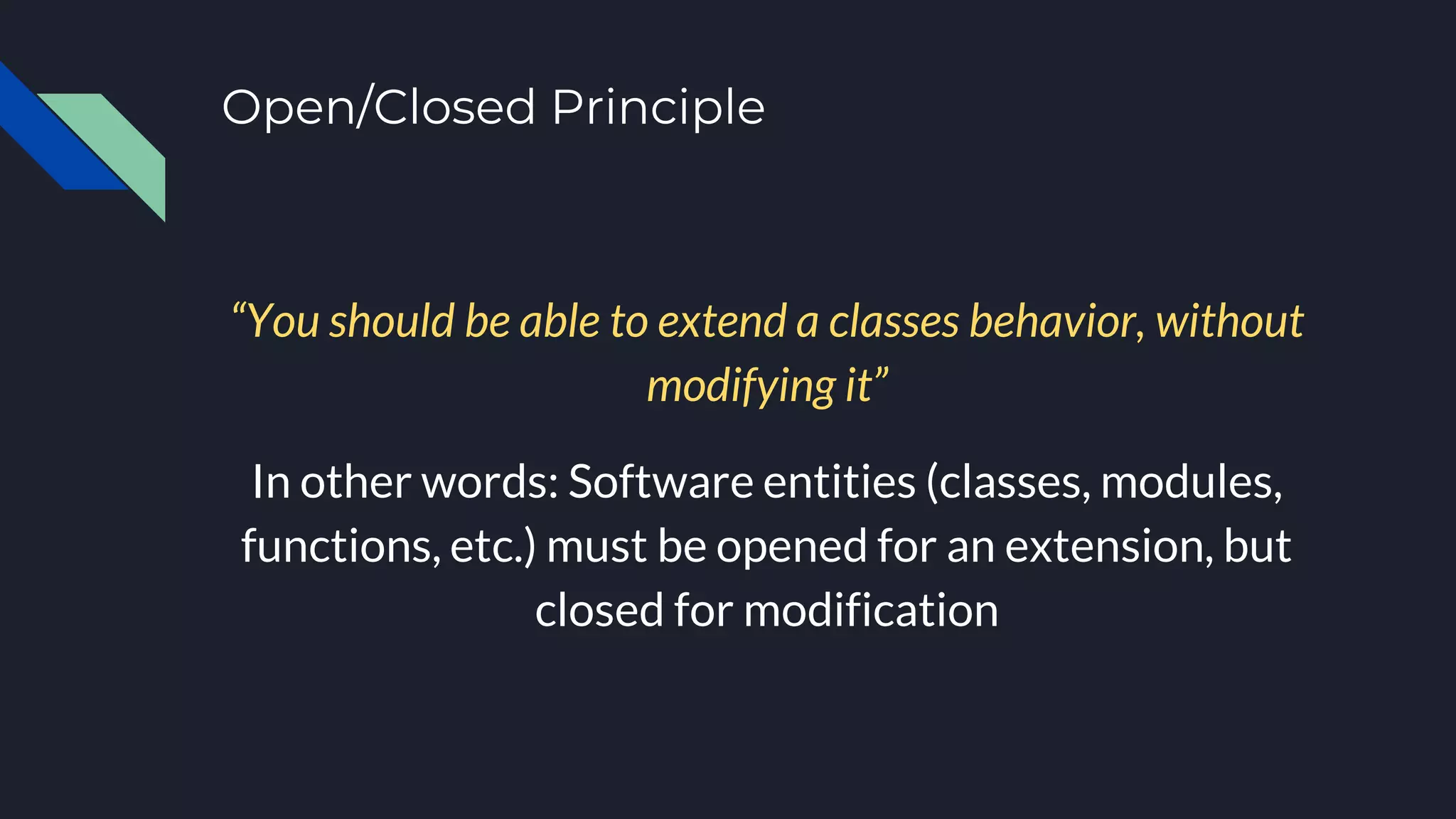 Open/Closed Principle
“You should be able to extend a classes behavior, without
modifying it”
In other words: Software entities (classes, modules,
functions, etc.) must be opened for an extension, but
closed for modification
 