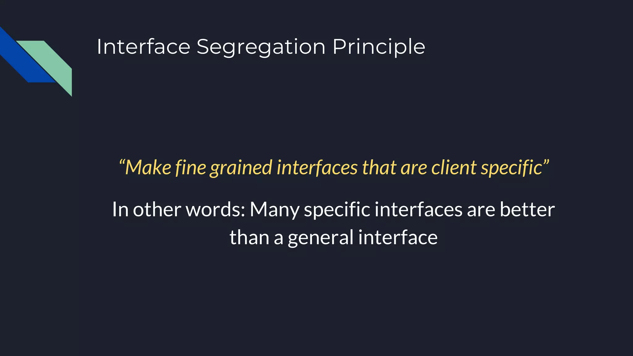 Interface Segregation Principle
“Make fine grained interfaces that are client specific”
In other words: Many specific interfaces are better
than a general interface
 