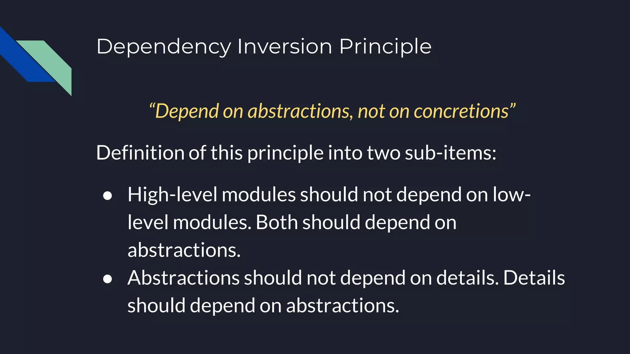 Dependency Inversion Principle
“Depend on abstractions, not on concretions”
Definition of this principle into two sub-items:
● High-level modules should not depend on low-
level modules. Both should depend on
abstractions.
● Abstractions should not depend on details. Details
should depend on abstractions.
 