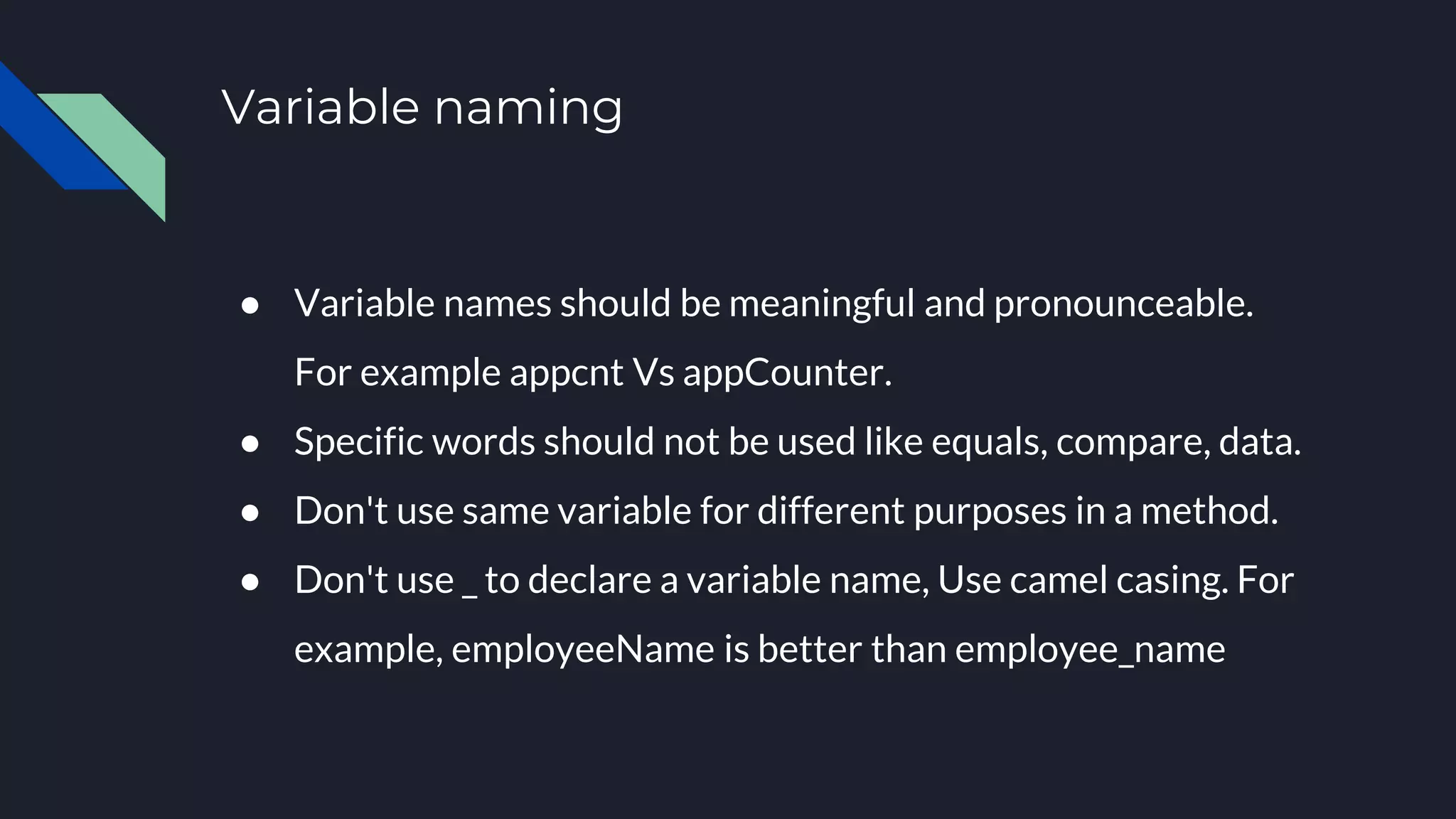 Variable naming
● Variable names should be meaningful and pronounceable.
For example appcnt Vs appCounter.
● Specific words should not be used like equals, compare, data.
● Don't use same variable for different purposes in a method.
● Don't use _ to declare a variable name, Use camel casing. For
example, employeeName is better than employee_name
 