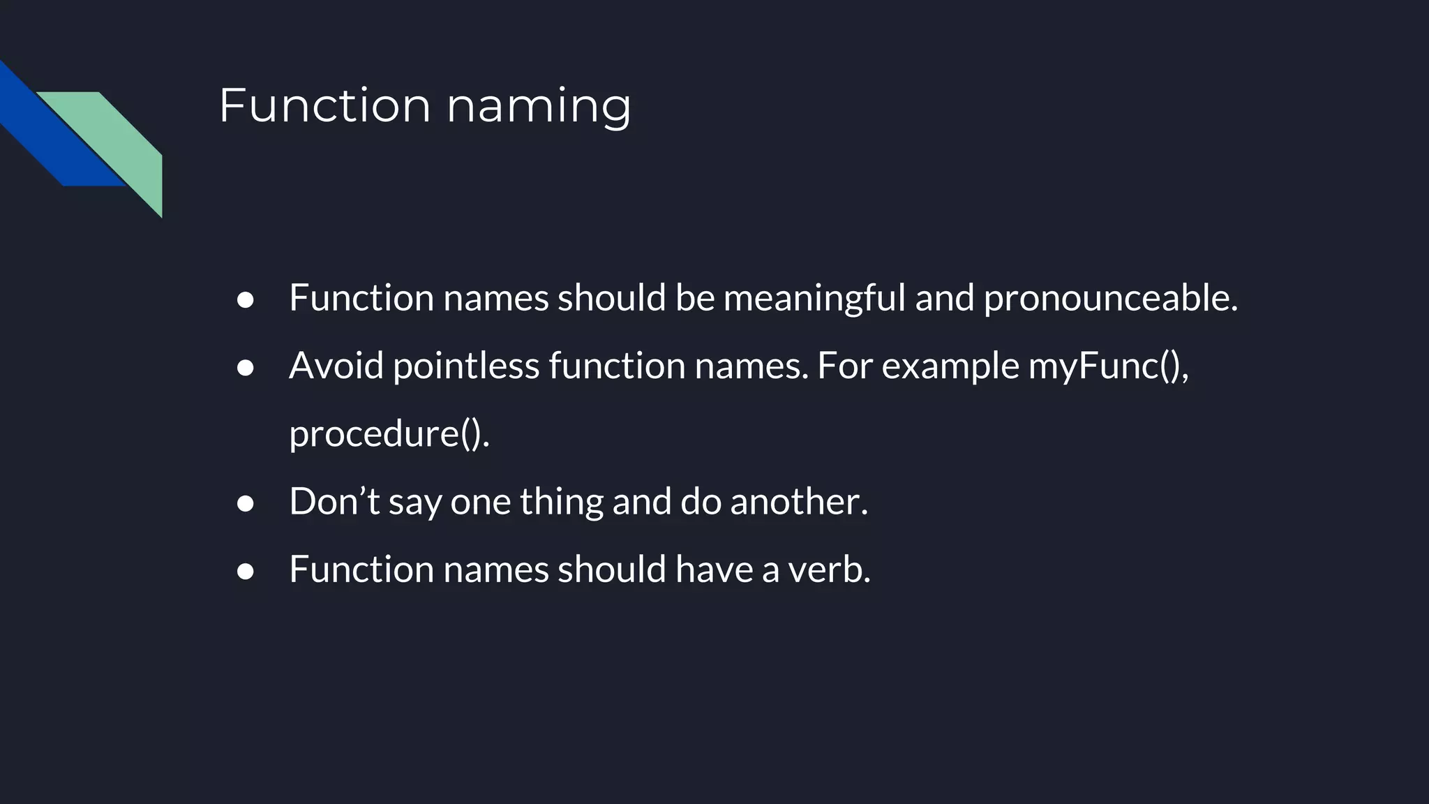 Function naming
● Function names should be meaningful and pronounceable.
● Avoid pointless function names. For example myFunc(),
procedure().
● Don’t say one thing and do another.
● Function names should have a verb.
 