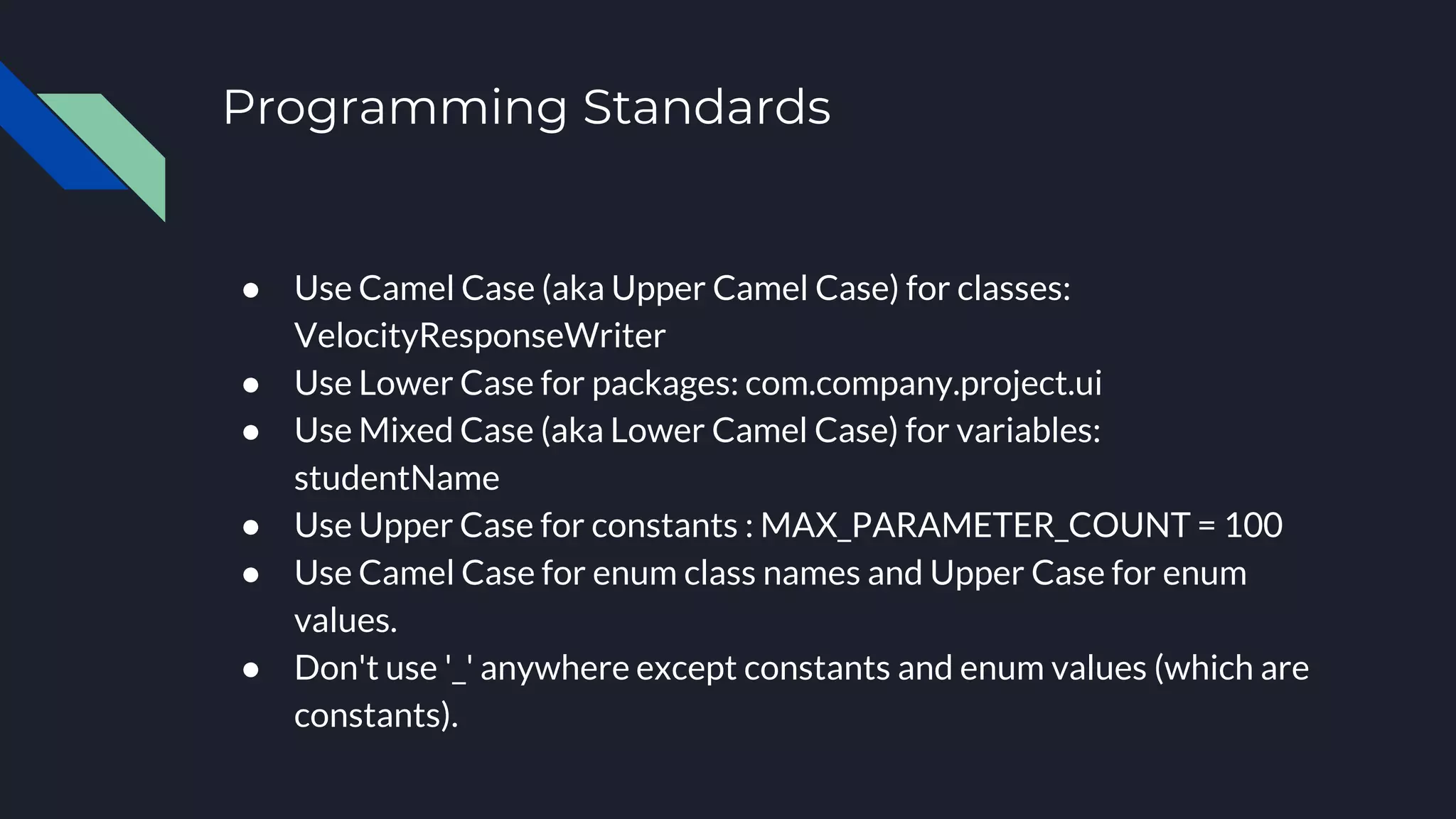Programming Standards
● Use Camel Case (aka Upper Camel Case) for classes:
VelocityResponseWriter
● Use Lower Case for packages: com.company.project.ui
● Use Mixed Case (aka Lower Camel Case) for variables:
studentName
● Use Upper Case for constants : MAX_PARAMETER_COUNT = 100
● Use Camel Case for enum class names and Upper Case for enum
values.
● Don't use '_' anywhere except constants and enum values (which are
constants).
 