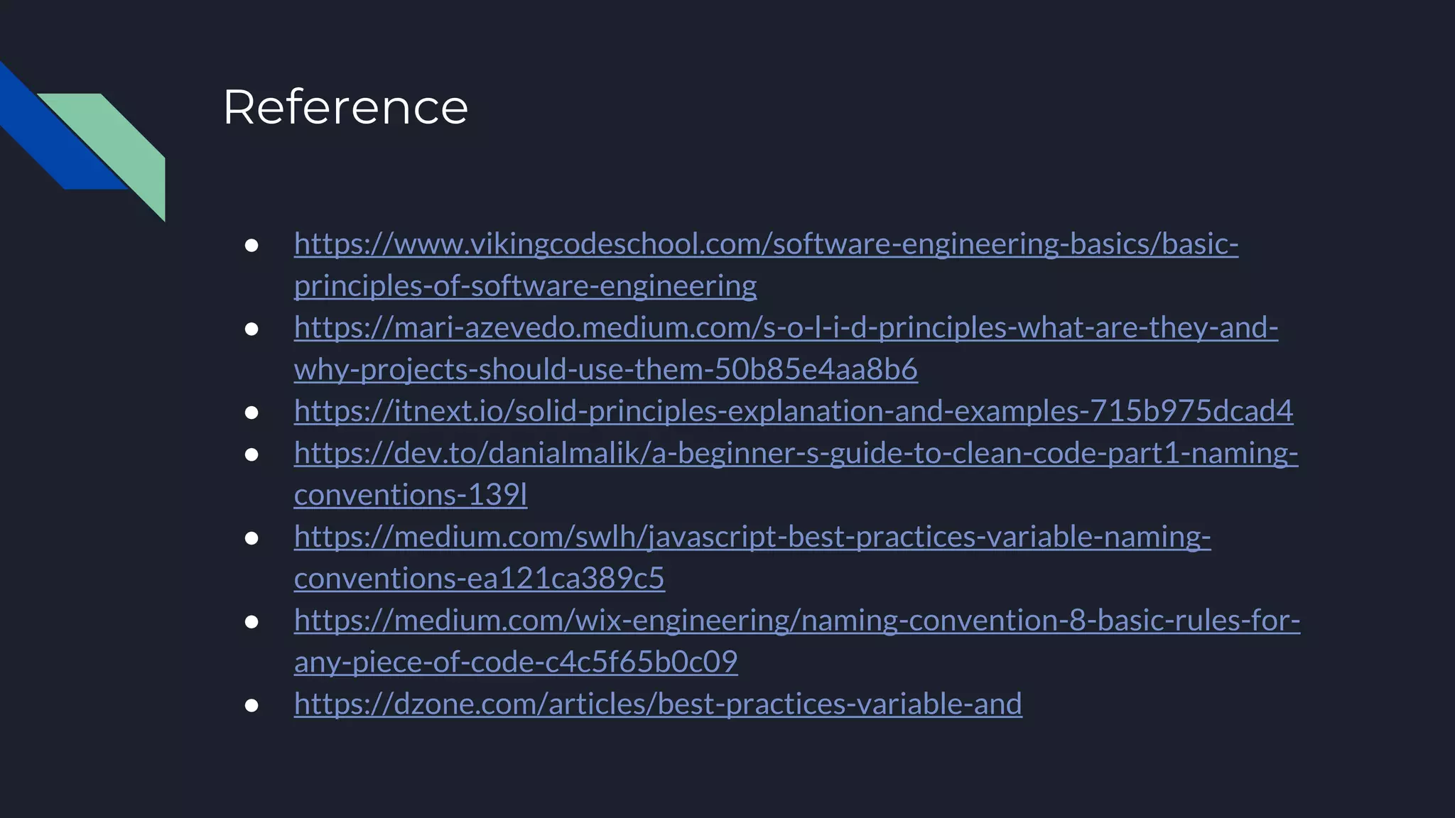 Reference
● https://www.vikingcodeschool.com/software-engineering-basics/basic-
principles-of-software-engineering
● https://mari-azevedo.medium.com/s-o-l-i-d-principles-what-are-they-and-
why-projects-should-use-them-50b85e4aa8b6
● https://itnext.io/solid-principles-explanation-and-examples-715b975dcad4
● https://dev.to/danialmalik/a-beginner-s-guide-to-clean-code-part1-naming-
conventions-139l
● https://medium.com/swlh/javascript-best-practices-variable-naming-
conventions-ea121ca389c5
● https://medium.com/wix-engineering/naming-convention-8-basic-rules-for-
any-piece-of-code-c4c5f65b0c09
● https://dzone.com/articles/best-practices-variable-and
 