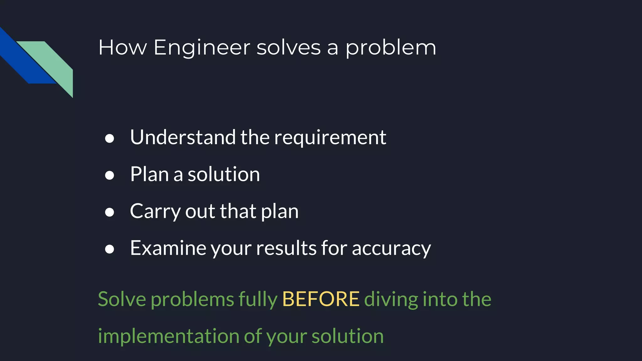 How Engineer solves a problem
● Understand the requirement
● Plan a solution
● Carry out that plan
● Examine your results for accuracy
Solve problems fully BEFORE diving into the
implementation of your solution
 