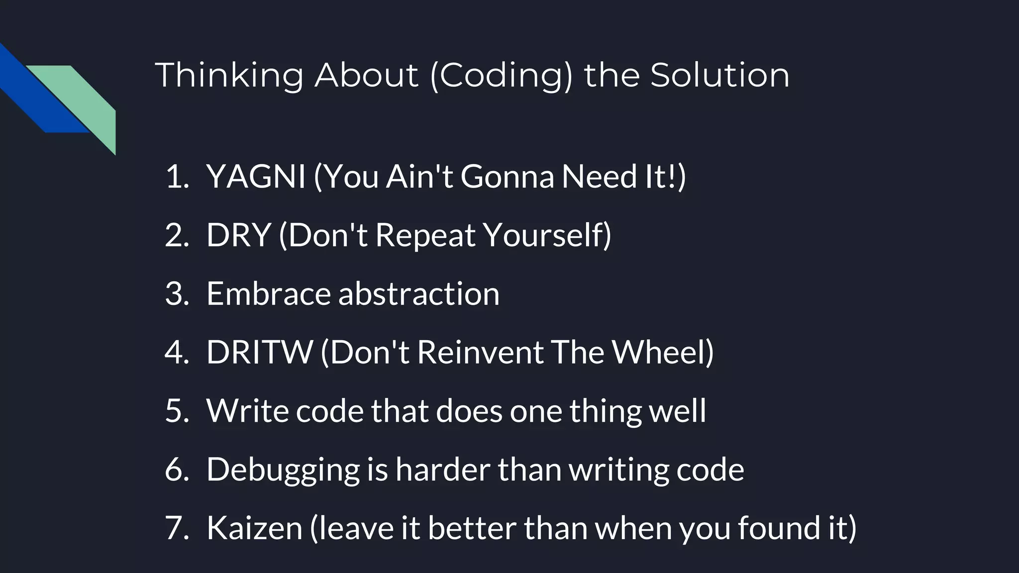 Thinking About (Coding) the Solution
1. YAGNI (You Ain't Gonna Need It!)
2. DRY (Don't Repeat Yourself)
3. Embrace abstraction
4. DRITW (Don't Reinvent The Wheel)
5. Write code that does one thing well
6. Debugging is harder than writing code
7. Kaizen (leave it better than when you found it)
 