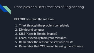 Principles and Best Practices of Engineering
BEFORE you plan the solution….
1. Think through the problem completely
2. Divide and conquer
3. KISS (Keep It Simple, Stupid!)
4. Learn, especially from your mistakes
5. Remember the reason the software exists
6. Remember that YOU won't be using the software
 