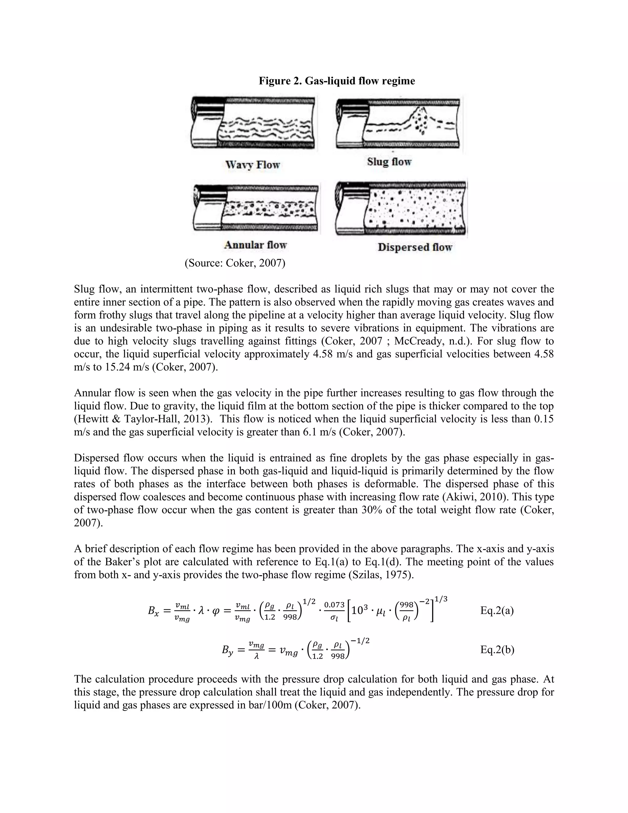 Figure 2. Gas-liquid flow regime
(Source: Coker, 2007)
Slug flow, an intermittent two-phase flow, described as liquid rich slugs that may or may not cover the
entire inner section of a pipe. The pattern is also observed when the rapidly moving gas creates waves and
form frothy slugs that travel along the pipeline at a velocity higher than average liquid velocity. Slug flow
is an undesirable two-phase in piping as it results to severe vibrations in equipment. The vibrations are
due to high velocity slugs travelling against fittings (Coker, 2007 ; McCready, n.d.). For slug flow to
occur, the liquid superficial velocity approximately 4.58 m/s and gas superficial velocities between 4.58
m/s to 15.24 m/s (Coker, 2007).
Annular flow is seen when the gas velocity in the pipe further increases resulting to gas flow through the
liquid flow. Due to gravity, the liquid film at the bottom section of the pipe is thicker compared to the top
(Hewitt & Taylor-Hall, 2013). This flow is noticed when the liquid superficial velocity is less than 0.15
m/s and the gas superficial velocity is greater than 6.1 m/s (Coker, 2007).
Dispersed flow occurs when the liquid is entrained as fine droplets by the gas phase especially in gas-
liquid flow. The dispersed phase in both gas-liquid and liquid-liquid is primarily determined by the flow
rates of both phases as the interface between both phases is deformable. The dispersed phase of this
dispersed flow coalesces and become continuous phase with increasing flow rate (Akiwi, 2010). This type
of two-phase flow occur when the gas content is greater than 30% of the total weight flow rate (Coker,
2007).
A brief description of each flow regime has been provided in the above paragraphs. The x-axis and y-axis
of the Baker’s plot are calculated with reference to Eq.1(a) to Eq.1(d). The meeting point of the values
from both x- and y-axis provides the two-phase flow regime (Szilas, 1975).
( ) [ ( ) ] Eq.2(a)
( ) Eq.2(b)
The calculation procedure proceeds with the pressure drop calculation for both liquid and gas phase. At
this stage, the pressure drop calculation shall treat the liquid and gas independently. The pressure drop for
liquid and gas phases are expressed in bar/100m (Coker, 2007).
 