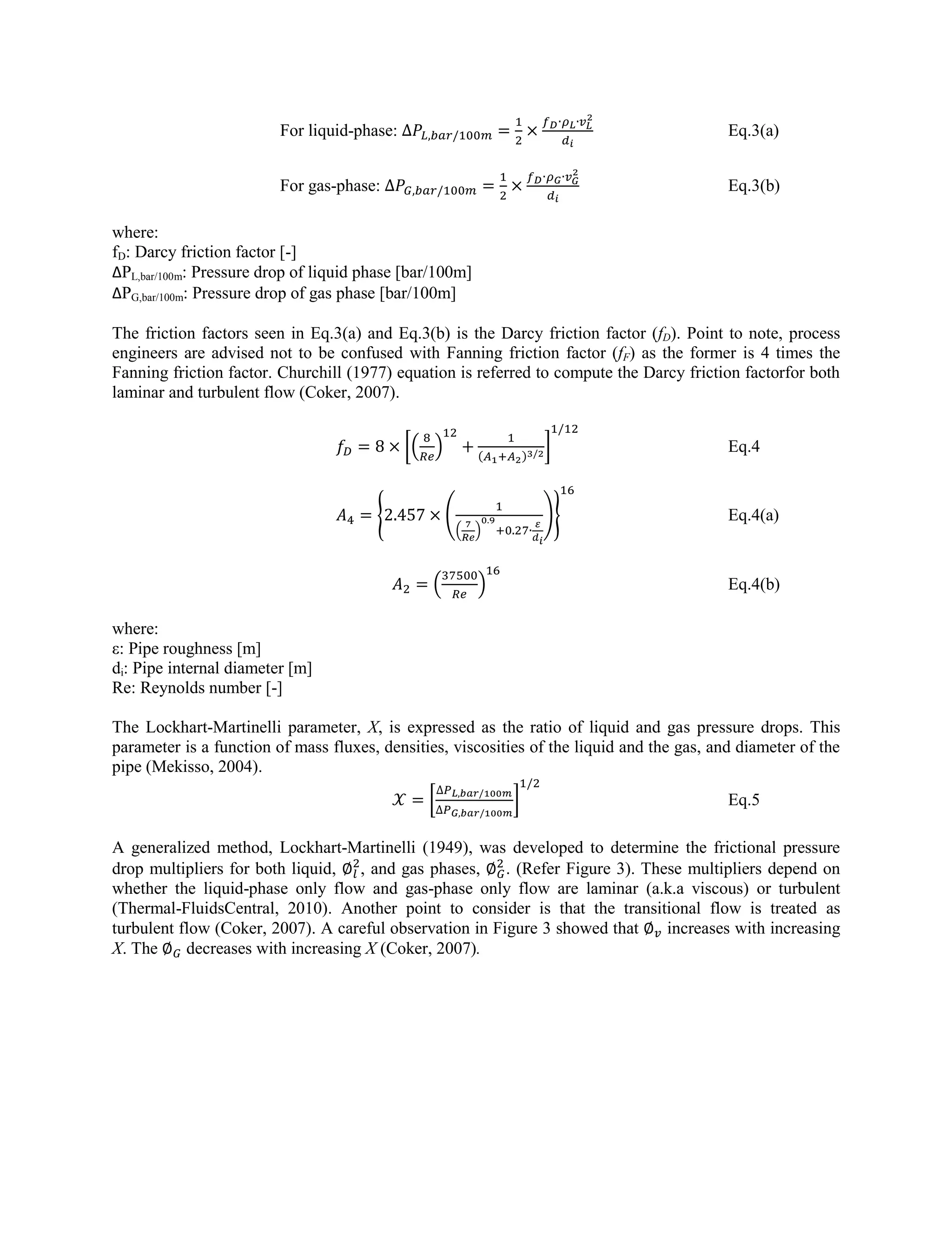 For liquid-phase: Eq.3(a)
For gas-phase: Eq.3(b)
where:
fD: Darcy friction factor [-]
ΔPL,bar/100m: Pressure drop of liquid phase [bar/100m]
ΔPG,bar/100m: Pressure drop of gas phase [bar/100m]
The friction factors seen in Eq.3(a) and Eq.3(b) is the Darcy friction factor (fD). Point to note, process
engineers are advised not to be confused with Fanning friction factor (fF) as the former is 4 times the
Fanning friction factor. Churchill (1977) equation is referred to compute the Darcy friction factorfor both
laminar and turbulent flow (Coker, 2007).
[( ) ( )
] Eq.4
{ (
( )
)} Eq.4(a)
( ) Eq.4(b)
where:
ε: Pipe roughness [m]
di: Pipe internal diameter [m]
Re: Reynolds number [-]
The Lockhart-Martinelli parameter, X, is expressed as the ratio of liquid and gas pressure drops. This
parameter is a function of mass fluxes, densities, viscosities of the liquid and the gas, and diameter of the
pipe (Mekisso, 2004).
[ ] Eq.5
A generalized method, Lockhart-Martinelli (1949), was developed to determine the frictional pressure
drop multipliers for both liquid, , and gas phases, . (Refer Figure 3). These multipliers depend on
whether the liquid-phase only flow and gas-phase only flow are laminar (a.k.a viscous) or turbulent
(Thermal-FluidsCentral, 2010). Another point to consider is that the transitional flow is treated as
turbulent flow (Coker, 2007). A careful observation in Figure 3 showed that increases with increasing
X. The decreases with increasing X (Coker, 2007).
 