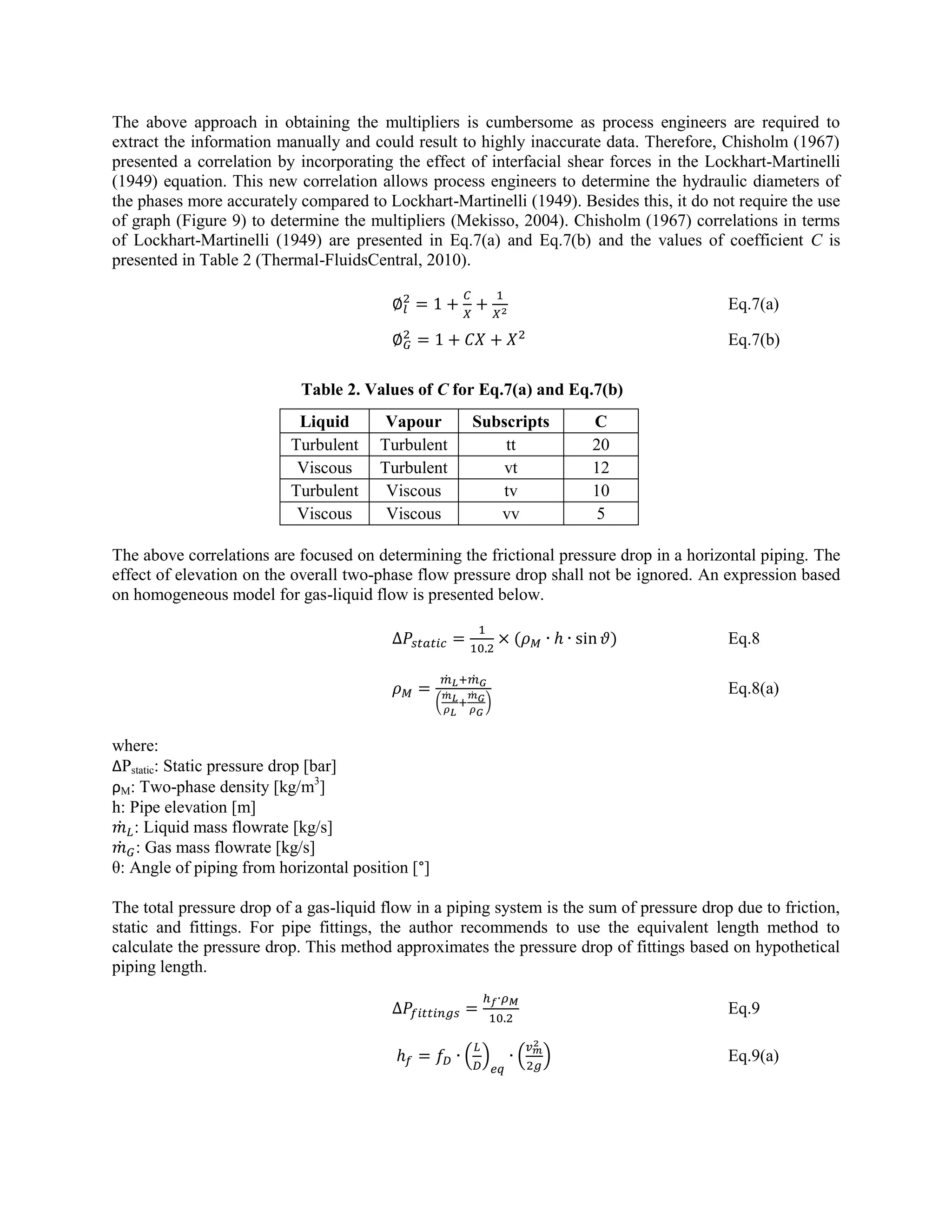 The above approach in obtaining the multipliers is cumbersome as process engineers are required to
extract the information manually and could result to highly inaccurate data. Therefore, Chisholm (1967)
presented a correlation by incorporating the effect of interfacial shear forces in the Lockhart-Martinelli
(1949) equation. This new correlation allows process engineers to determine the hydraulic diameters of
the phases more accurately compared to Lockhart-Martinelli (1949). Besides this, it do not require the use
of graph (Figure 9) to determine the multipliers (Mekisso, 2004). Chisholm (1967) correlations in terms
of Lockhart-Martinelli (1949) are presented in Eq.7(a) and Eq.7(b) and the values of coefficient C is
presented in Table 2 (Thermal-FluidsCentral, 2010).
Eq.7(a)
Eq.7(b)
Table 2. Values of C for Eq.7(a) and Eq.7(b)
Liquid Vapour Subscripts C
Turbulent Turbulent tt 20
Viscous Turbulent vt 12
Turbulent Viscous tv 10
Viscous Viscous vv 5
The above correlations are focused on determining the frictional pressure drop in a horizontal piping. The
effect of elevation on the overall two-phase flow pressure drop shall not be ignored. An expression based
on homogeneous model for gas-liquid flow is presented below.
( ) Eq.8
̇ ̇
(
̇ ̇
)
Eq.8(a)
where:
ΔPstatic: Static pressure drop [bar]
ρM: Two-phase density [kg/m3
]
h: Pipe elevation [m]
̇ : Liquid mass flowrate [kg/s]
̇ : Gas mass flowrate [kg/s]
θ: Angle of piping from horizontal position [°]
The total pressure drop of a gas-liquid flow in a piping system is the sum of pressure drop due to friction,
static and fittings. For pipe fittings, the author recommends to use the equivalent length method to
calculate the pressure drop. This method approximates the pressure drop of fittings based on hypothetical
piping length.
Eq.9
( ) ( ) Eq.9(a)
 