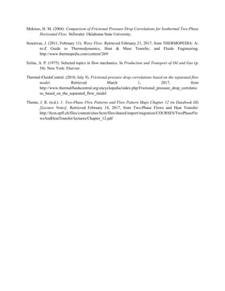 Mekisso, H. M. (2004). Comparison of Frictional Pressure Drop Correlations for Isothermal Two-Phase
Horizontal Flow. Stillwater: Oklahoma State University.
Sreenivas, J. (2011, February 11). Wavy Flow. Retrieved February 21, 2017, from THERMOPEDIA: A-
to-Z Guide to Thermodynamics, Heat & Mass Transfer, and Fluids Engineering:
http://www.thermopedia.com/content/269/
Szilas, A. P. (1975). Selected topics in flow mechanics. In Production and Transport of Oil and Gas (p.
54). New York: Elsevier.
Thermal-FluidsCentral. (2010, July 9). Frictional pressure drop correlations based on the separated flow
model. Retrieved March 1, 2017, from
http://www.thermalfluidscentral.org/encyclopedia/index.php/Frictional_pressure_drop_correlatio
ns_based_on_the_separated_flow_model
Thome, J. R. (n.d.). 1: Two-Phase Flow Patterns and Flow Pattern Maps Chapter 12 (in Databook III)
[Lecture Notes]. Retrieved February 14, 2017, from Two-Phase Flows and Heat Transfer:
http://ltcm.epfl.ch/files/content/sites/ltcm/files/shared/import/migration/COURSES/TwoPhaseFlo
wsAndHeatTransfer/lectures/Chapter_12.pdf
 