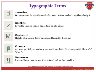 Ascender
On lowercase letters the vertical stroke that extends above the x-height
Typographic Terms
Baseline
Invisible line on which the letters in a font rest
Cap height
Height of a capital letter measured from the baseline
Counter
An area partially or entirely enclosed in a letterform or symbol like an ‘o’,
‘p’ or ‘c’
Descender
Parts of lowercase letters that extend below the baseline
http://www.fontsmith.com/blog/2016/06/29/the-a-z-of-typographic-terms
https://www.veda-edu.com
 
