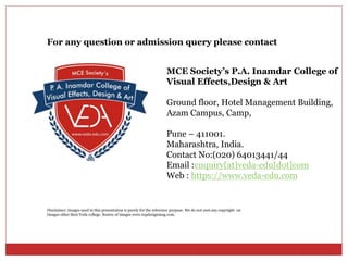 MCE Society’s P.A. Inamdar College of
Visual Effects,Design & Art
Ground floor, Hotel Management Building,
Azam Campus, Camp,
Pune – 411001.
Maharashtra, India.
Contact No:(020) 64013441/44
Email :enquiry[at]veda-edu[dot]com
Web : https://www.veda-edu.com
For any question or admission query please contact
Disclaimer: Images used in this presentation is purely for the reference purpose. We do not own any copyright on
Images other then Veda college. Source of images www.topdesignmag.com.
 