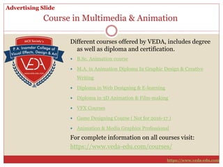 Course in Multimedia & Animation
Different courses offered by VEDA, includes degree
as well as diploma and certification.
 B.Sc. Animation course
 M.A. in Animation Diploma In Graphic Design & Creative
Writing
 Diploma in Web Designing & E-learning
 Diploma in 3D Animation & Film-making
 VFX Courses
 Game Designing Course ( Not for 2016-17 )
 Animation & Media Graphics Professional
For complete information on all courses visit:
https://www.veda-edu.com/courses/
Advertising Slide
https://www.veda-edu.com
 