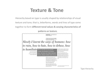 Texture & Tone
Hierarchy based on type is usually shaped by relationships of visual
texture and tone; that is, letterforms, words and lines of type come
together to form different tonal values & varying characteristics of
patterns or texture.
Type Hierarchy
 