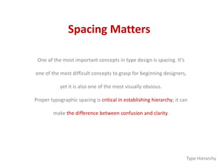 Spacing Matters
One of the most important concepts in type design is spacing. It’s
one of the most difficult concepts to grasp for beginning designers,
yet it is also one of the most visually obvious.
Proper typographic spacing is critical in establishing hierarchy; it can
make the difference between confusion and clarity.
Type Hierarchy
 