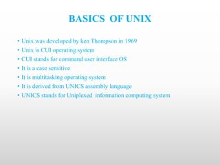 BASICS OF UNIX
• Unix was developed by ken Thompson in 1969
• Unix is CUI operating system
• CUI stands for command user interface OS
• It is a case sensitive
• It is multitasking operating system
• It is derived from UNICS assembly language
• UNICS stands for Uniplexed information computing system
 