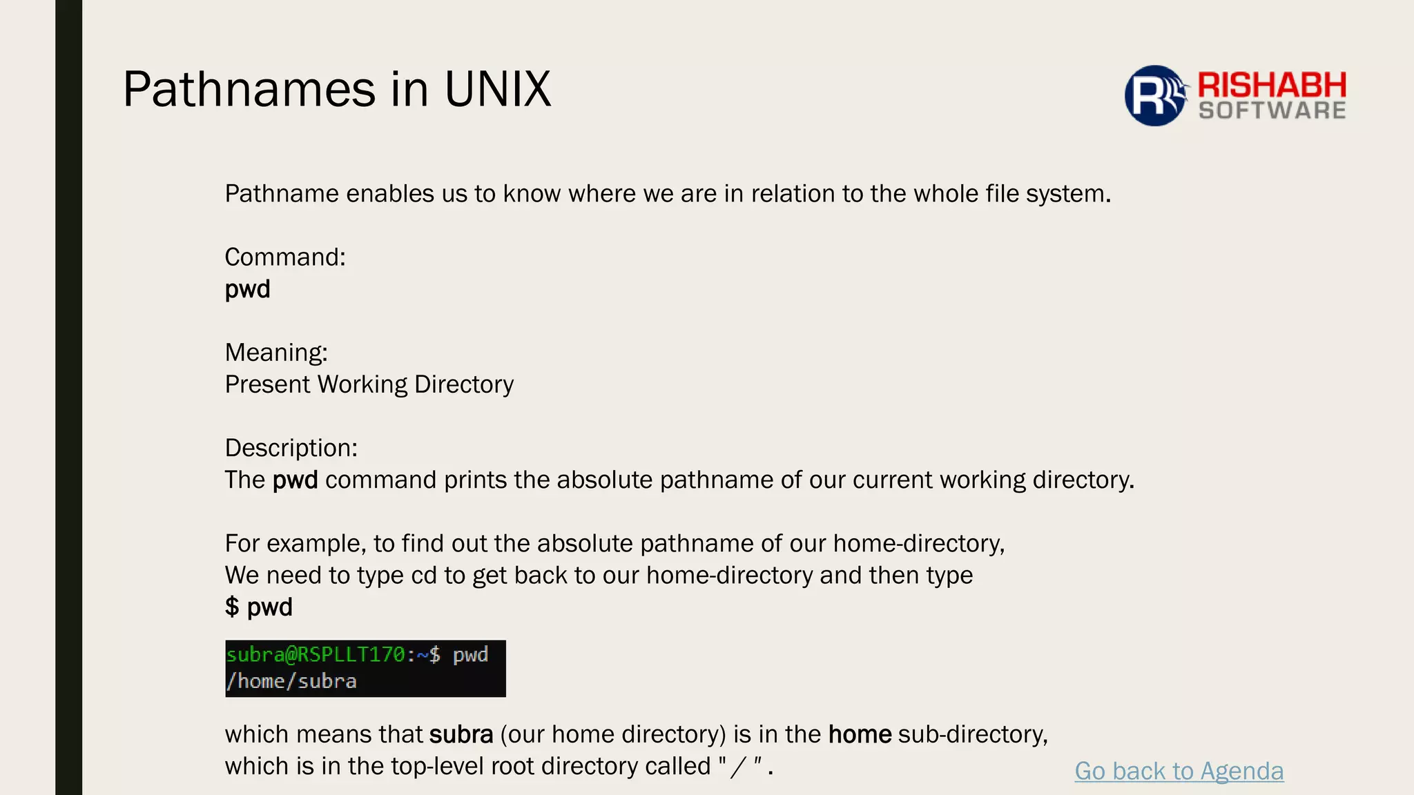 Go back to Agenda
Pathname enables us to know where we are in relation to the whole file system.
Command:
pwd
Meaning:
Present Working Directory
Description:
The pwd command prints the absolute pathname of our current working directory.
For example, to find out the absolute pathname of our home-directory,
We need to type cd to get back to our home-directory and then type
$ pwd
which means that subra (our home directory) is in the home sub-directory,
which is in the top-level root directory called " / " .
Pathnames in UNIX
 