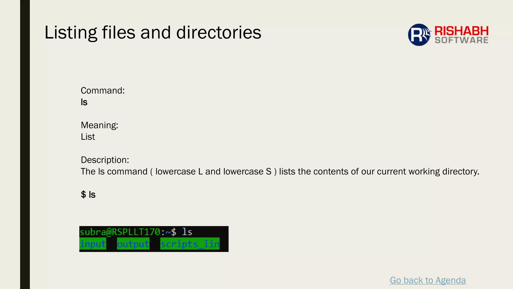Go back to Agenda
Command:
ls
Meaning:
List
Description:
The ls command ( lowercase L and lowercase S ) lists the contents of our current working directory.
$ ls
Listing files and directories
 