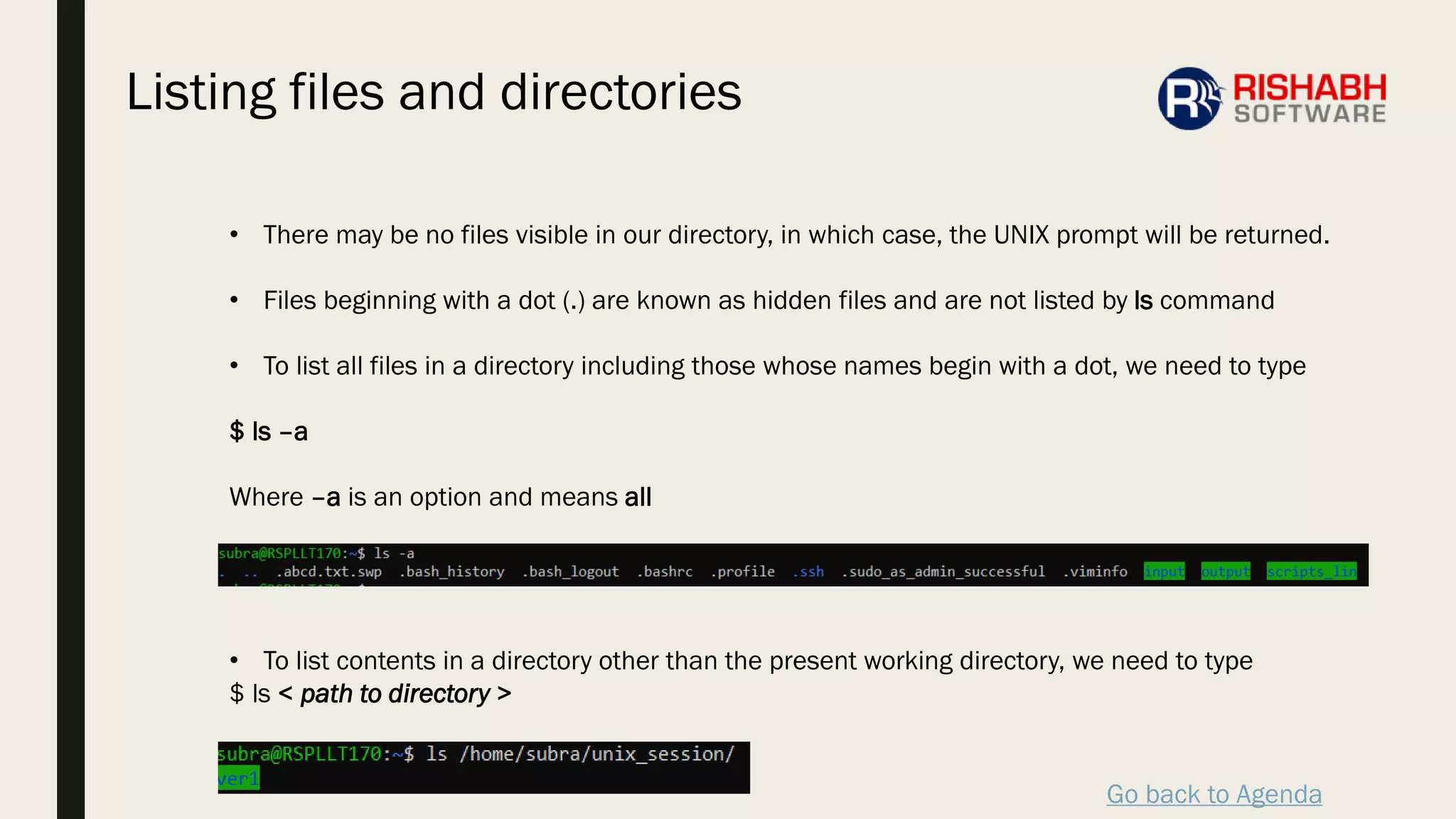 Go back to Agenda
• There may be no files visible in our directory, in which case, the UNIX prompt will be returned.
• Files beginning with a dot (.) are known as hidden files and are not listed by ls command
• To list all files in a directory including those whose names begin with a dot, we need to type
$ ls –a
Where –a is an option and means all
• To list contents in a directory other than the present working directory, we need to type
$ ls < path to directory >
Listing files and directories
 