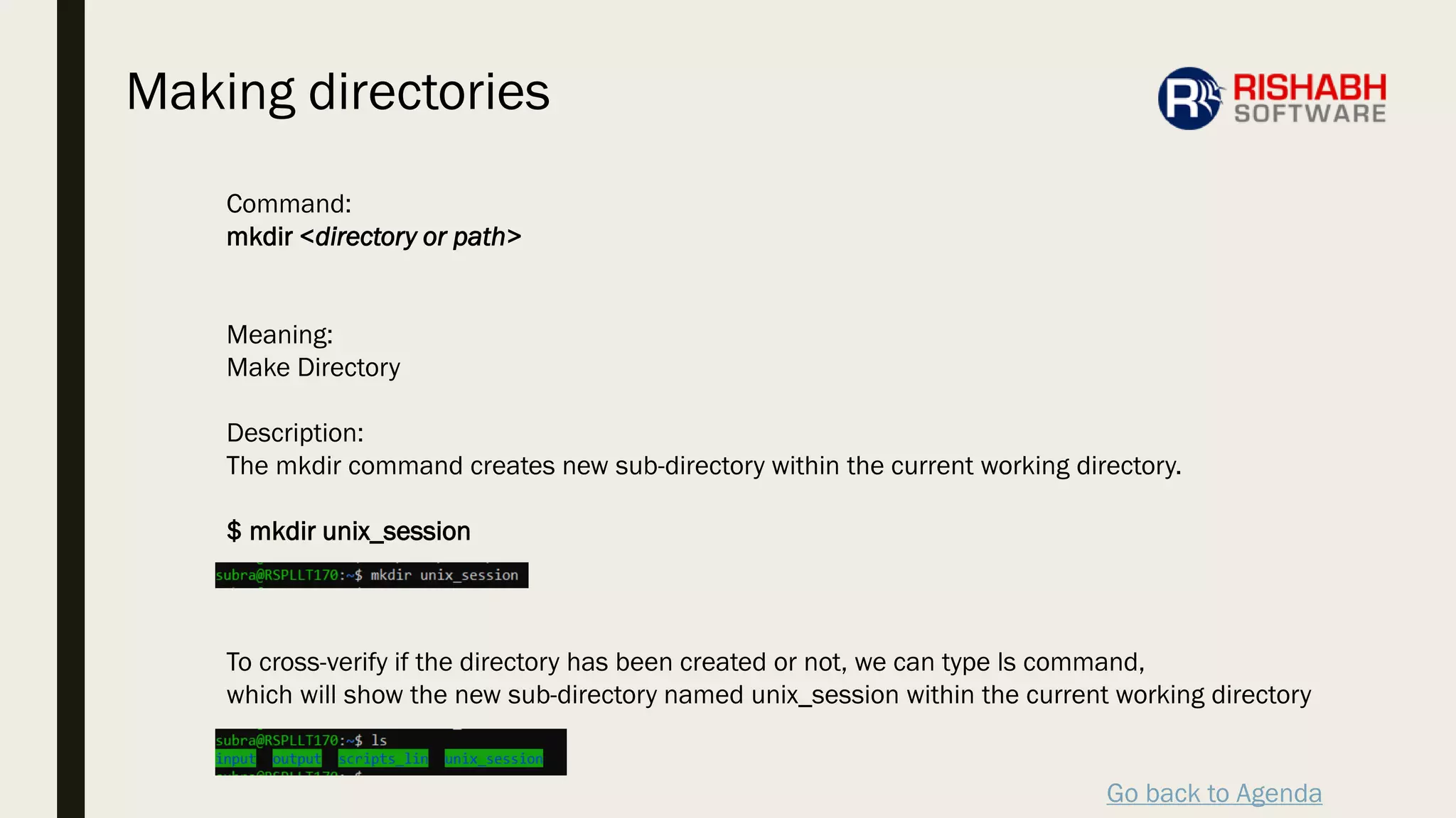 Go back to Agenda
Command:
mkdir <directory or path>
Meaning:
Make Directory
Description:
The mkdir command creates new sub-directory within the current working directory.
$ mkdir unix_session
To cross-verify if the directory has been created or not, we can type ls command,
which will show the new sub-directory named unix_session within the current working directory
Making directories
 