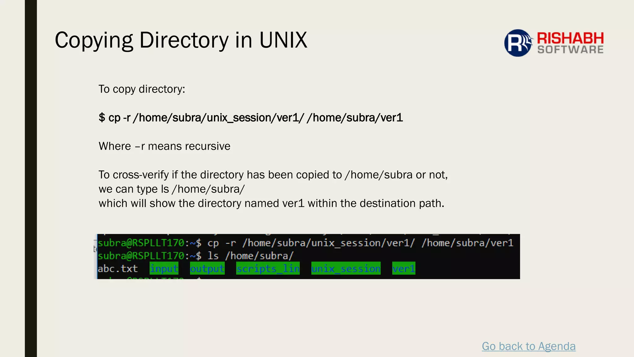Go back to Agenda
To copy directory:
$ cp -r /home/subra/unix_session/ver1/ /home/subra/ver1
Where –r means recursive
To cross-verify if the directory has been copied to /home/subra or not,
we can type ls /home/subra/
which will show the directory named ver1 within the destination path.
Copying Directory in UNIX
 
