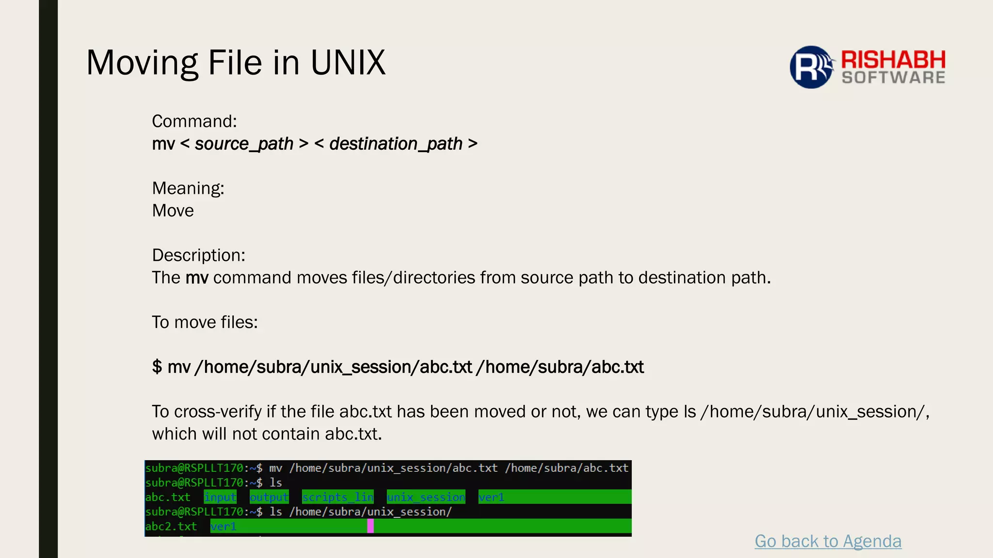 Go back to Agenda
Command:
mv < source_path > < destination_path >
Meaning:
Move
Description:
The mv command moves files/directories from source path to destination path.
To move files:
$ mv /home/subra/unix_session/abc.txt /home/subra/abc.txt
To cross-verify if the file abc.txt has been moved or not, we can type ls /home/subra/unix_session/,
which will not contain abc.txt.
Moving File in UNIX
 