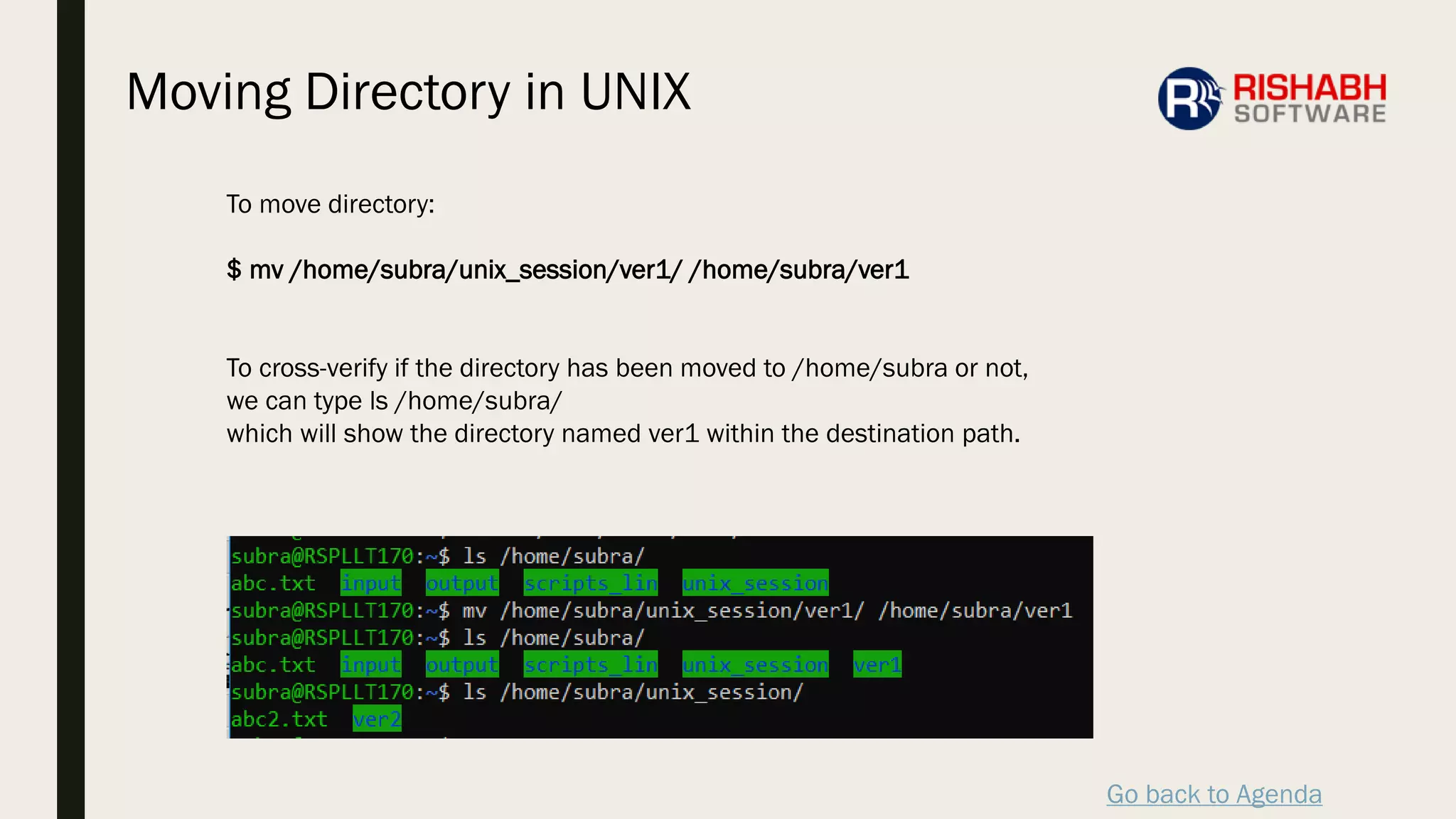Go back to Agenda
To move directory:
$ mv /home/subra/unix_session/ver1/ /home/subra/ver1
To cross-verify if the directory has been moved to /home/subra or not,
we can type ls /home/subra/
which will show the directory named ver1 within the destination path.
Moving Directory in UNIX
 