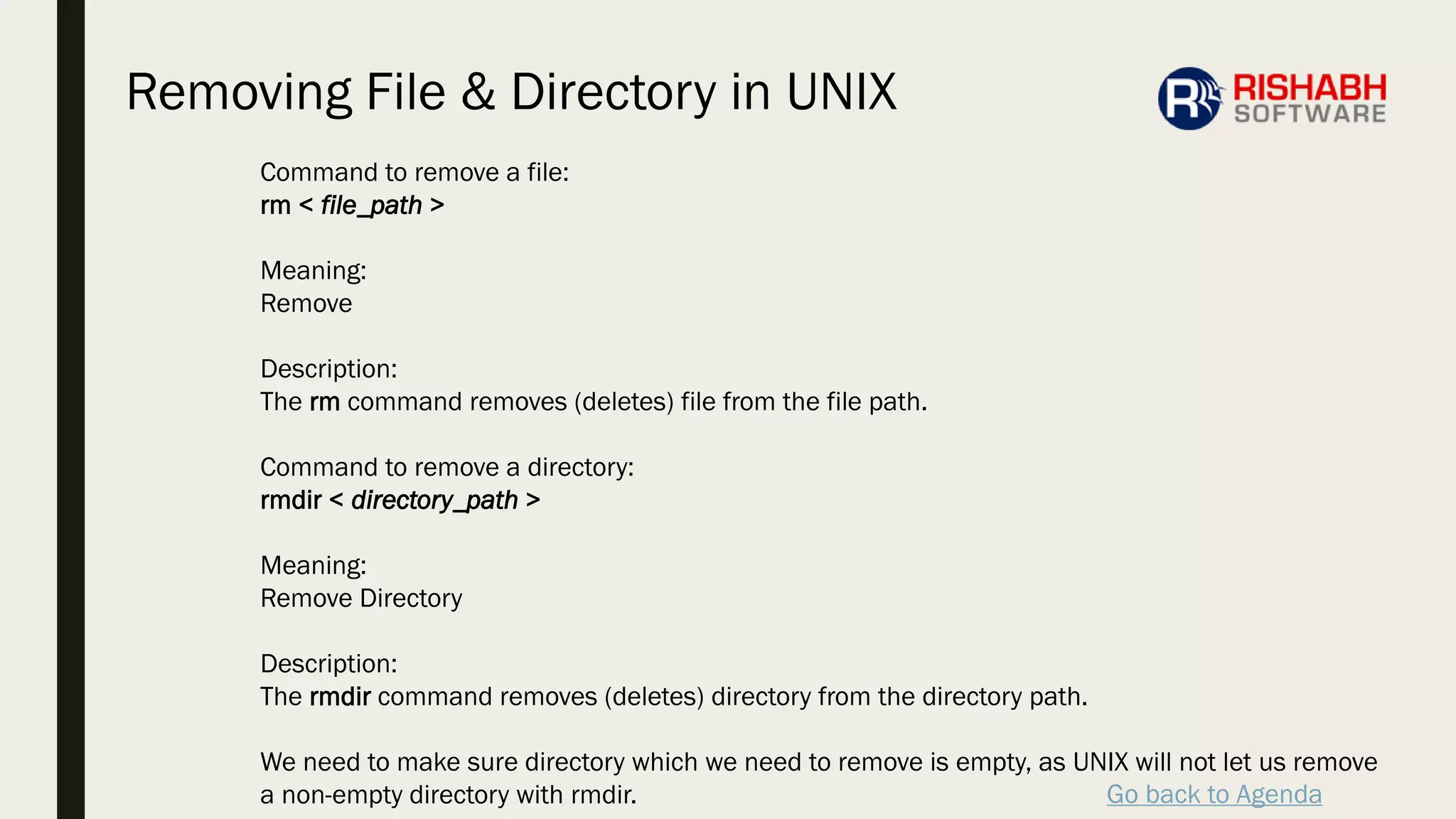 Go back to Agenda
Command to remove a file:
rm < file_path >
Meaning:
Remove
Description:
The rm command removes (deletes) file from the file path.
Command to remove a directory:
rmdir < directory_path >
Meaning:
Remove Directory
Description:
The rmdir command removes (deletes) directory from the directory path.
We need to make sure directory which we need to remove is empty, as UNIX will not let us remove
a non-empty directory with rmdir.
Removing File & Directory in UNIX
 