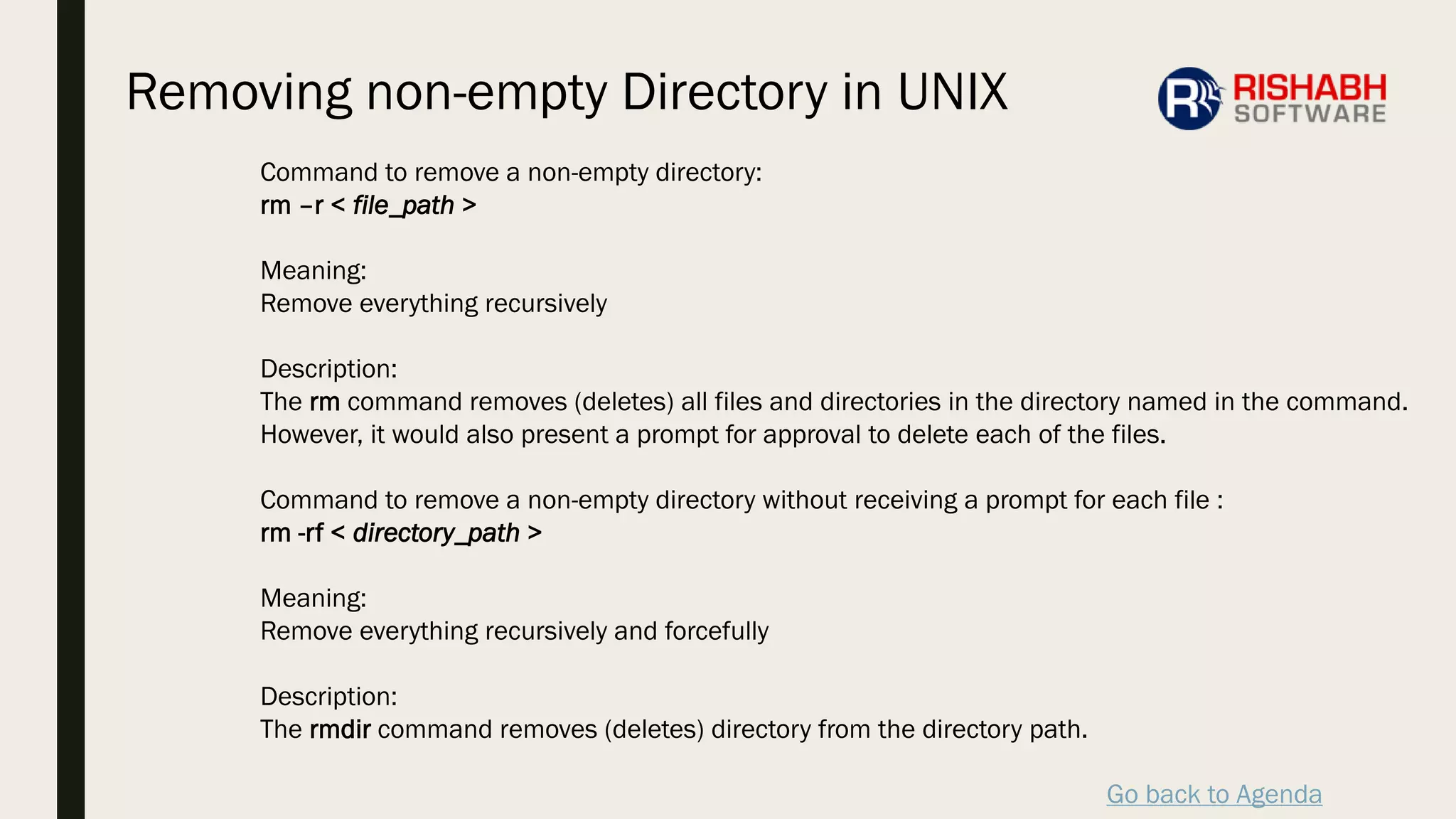 Go back to Agenda
Command to remove a non-empty directory:
rm –r < file_path >
Meaning:
Remove everything recursively
Description:
The rm command removes (deletes) all files and directories in the directory named in the command.
However, it would also present a prompt for approval to delete each of the files.
Command to remove a non-empty directory without receiving a prompt for each file :
rm -rf < directory_path >
Meaning:
Remove everything recursively and forcefully
Description:
The rmdir command removes (deletes) directory from the directory path.
Removing non-empty Directory in UNIX
 