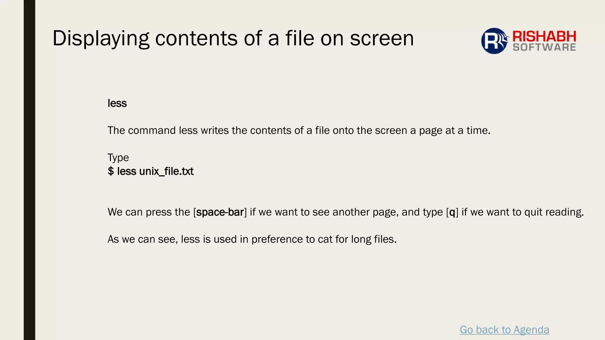 Go back to Agenda
less
The command less writes the contents of a file onto the screen a page at a time.
Type
$ less unix_file.txt
We can press the [space-bar] if we want to see another page, and type [q] if we want to quit reading.
As we can see, less is used in preference to cat for long files.
Displaying contents of a file on screen
 